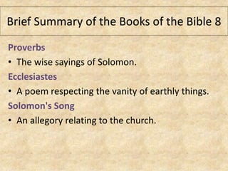 Proverbs
• The wise sayings of Solomon.
Ecclesiastes
• A poem respecting the vanity of earthly things.
Solomon's Song
• An allegory relating to the church.
Brief Summary of the Books of the Bible 8
 