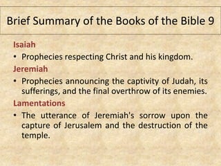 Isaiah
• Prophecies respecting Christ and his kingdom.
Jeremiah
• Prophecies announcing the captivity of Judah, its
sufferings, and the final overthrow of its enemies.
Lamentations
• The utterance of Jeremiah's sorrow upon the
capture of Jerusalem and the destruction of the
temple.
Brief Summary of the Books of the Bible 9
 