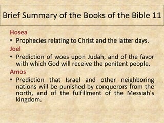 Hosea
• Prophecies relating to Christ and the latter days.
Joel
• Prediction of woes upon Judah, and of the favor
with which God will receive the penitent people.
Amos
• Prediction that Israel and other neighboring
nations will be punished by conquerors from the
north, and of the fulfillment of the Messiah's
kingdom.
Brief Summary of the Books of the Bible 11
 