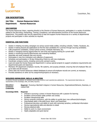 Lucernex, Inc.
Human Resources Intern Revision Date: 08/17/2016 Page 1 of 2
JOB DESCRIPTION
Job Title: Human Resources Intern
Department: Human Resources
JOB PURPOSE
The Human Resources Intern, reporting directly to the Director of Human Resources, participates in a variety of activities
related to the Recruiting, Onboarding, Training, Compliance, and Administrative functions of the Human Resources
Department. This position also has the opportunity to lead and support Human Resources on a variety of departmental
projects and participate in other activities as required.
ESSENTIAL JOB FUNCTIONS
• Assists in initiating recruiting campaigns via various social media outlets, including LinkedIn, Twitter, Facebook, etc.
• Assists in looking beyond job applications to find the best candidates for Lucernex through sourcing candidates.
• Calls prospective candidates, conduct phone screens, schedule interviews, etc.
• Assists in managing training opportunities for new hires and ongoing training for current staff.
• Assists in monitoring training effectiveness and evaluating feedback.
• Assemble and audit employee files and records.
• Participates in new hire orientation and collection of paperwork.
• Schedules and participates in 30-day Onboarding Check-ins with new employees.
• Coordinate company events, including community outreach events.
• Lead and assist the Human Resources Department in various special projects to support compliance requirements and
departmental goals and objectives.
• Maintains HR department employee records, file systems, and purging schedule; ensuring that all employee files are
up-to-date and all-inclusive.
• Enters data into Human Resources related databases to ensure all employee records are current, as necessary.
• Provides assistance on other ad hoc assignments/projects as necessary.
REQUIRED KNOWLEDGE, SKILLS, & ABILITIES
(To perform this job successfully, an individual must be able to perform each essential duty satisfactorily. The requirements listed below are
representative of the knowledge, skills, and ability required.)
Education/ Required: 4 year post secondary education, or equivalent experience.
Licensure/
Credentials
Required: Pursuing a Bachelor’s degree in Human Resources, Organizational Behavior, Business, or
related field
Knowledge/Skills Required:
 Interest in pursuing a career in Human Resources with a passion for learning
 Excellent communication skills (written and verbal)
 Excellent interpersonal skills
 Strong computer proficiency, with the ability to quickly learn new software/technologies.
 Intermediate skills in Microsoft Excel, Word, and PowerPoint
 Professional discretion and ability to work with extremely sensitive, confidential information
 Strong organizational skills and attention to detail
 Strong analytical skills
 Ability to work in a team environment
 Highly adaptable and quick learner
 