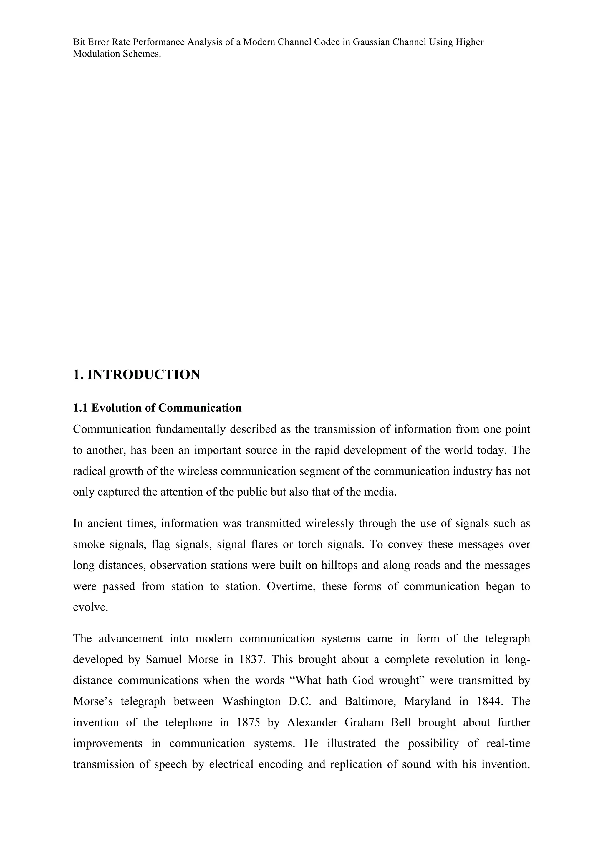 Bit Error Rate Performance Analysis of a Modern Channel Codec in Gaussian Channel Using Higher
Modulation Schemes.
1. INTRODUCTION
1.1 Evolution of Communication
Communication fundamentally described as the transmission of information from one point
to another, has been an important source in the rapid development of the world today. The
radical growth of the wireless communication segment of the communication industry has not
only captured the attention of the public but also that of the media.
In ancient times, information was transmitted wirelessly through the use of signals such as
smoke signals, flag signals, signal flares or torch signals. To convey these messages over
long distances, observation stations were built on hilltops and along roads and the messages
were passed from station to station. Overtime, these forms of communication began to
evolve.
The advancement into modern communication systems came in form of the telegraph
developed by Samuel Morse in 1837. This brought about a complete revolution in long-
distance communications when the words “What hath God wrought” were transmitted by
Morse’s telegraph between Washington D.C. and Baltimore, Maryland in 1844. The
invention of the telephone in 1875 by Alexander Graham Bell brought about further
improvements in communication systems. He illustrated the possibility of real-time
transmission of speech by electrical encoding and replication of sound with his invention.
 