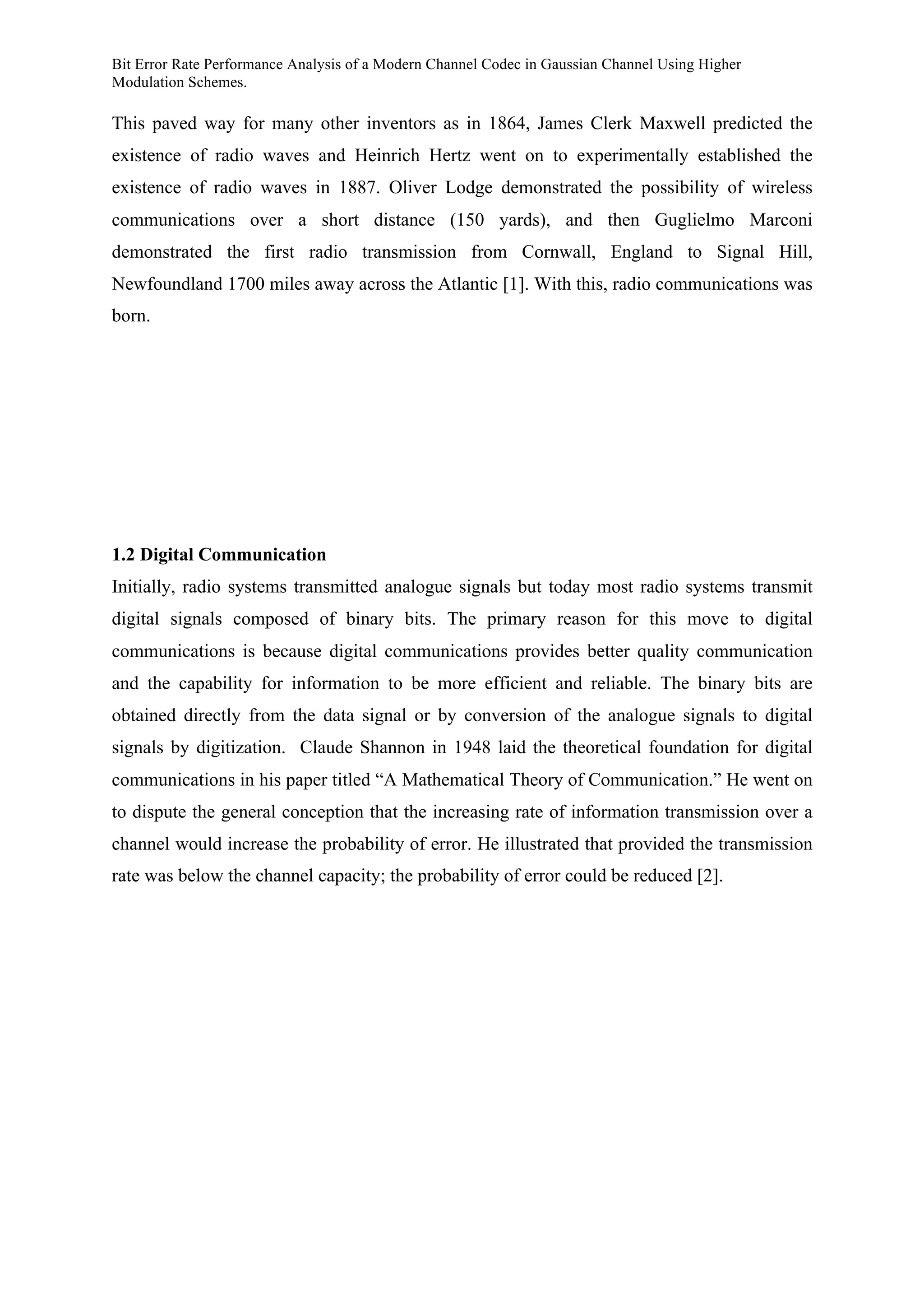 Bit Error Rate Performance Analysis of a Modern Channel Codec in Gaussian Channel Using Higher
Modulation Schemes.
This paved way for many other inventors as in 1864, James Clerk Maxwell predicted the
existence of radio waves and Heinrich Hertz went on to experimentally established the
existence of radio waves in 1887. Oliver Lodge demonstrated the possibility of wireless
communications over a short distance (150 yards), and then Guglielmo Marconi
demonstrated the first radio transmission from Cornwall, England to Signal Hill,
Newfoundland 1700 miles away across the Atlantic [1]. With this, radio communications was
born.
1.2 Digital Communication
Initially, radio systems transmitted analogue signals but today most radio systems transmit
digital signals composed of binary bits. The primary reason for this move to digital
communications is because digital communications provides better quality communication
and the capability for information to be more efficient and reliable. The binary bits are
obtained directly from the data signal or by conversion of the analogue signals to digital
signals by digitization. Claude Shannon in 1948 laid the theoretical foundation for digital
communications in his paper titled “A Mathematical Theory of Communication.” He went on
to dispute the general conception that the increasing rate of information transmission over a
channel would increase the probability of error. He illustrated that provided the transmission
rate was below the channel capacity; the probability of error could be reduced [2].
 