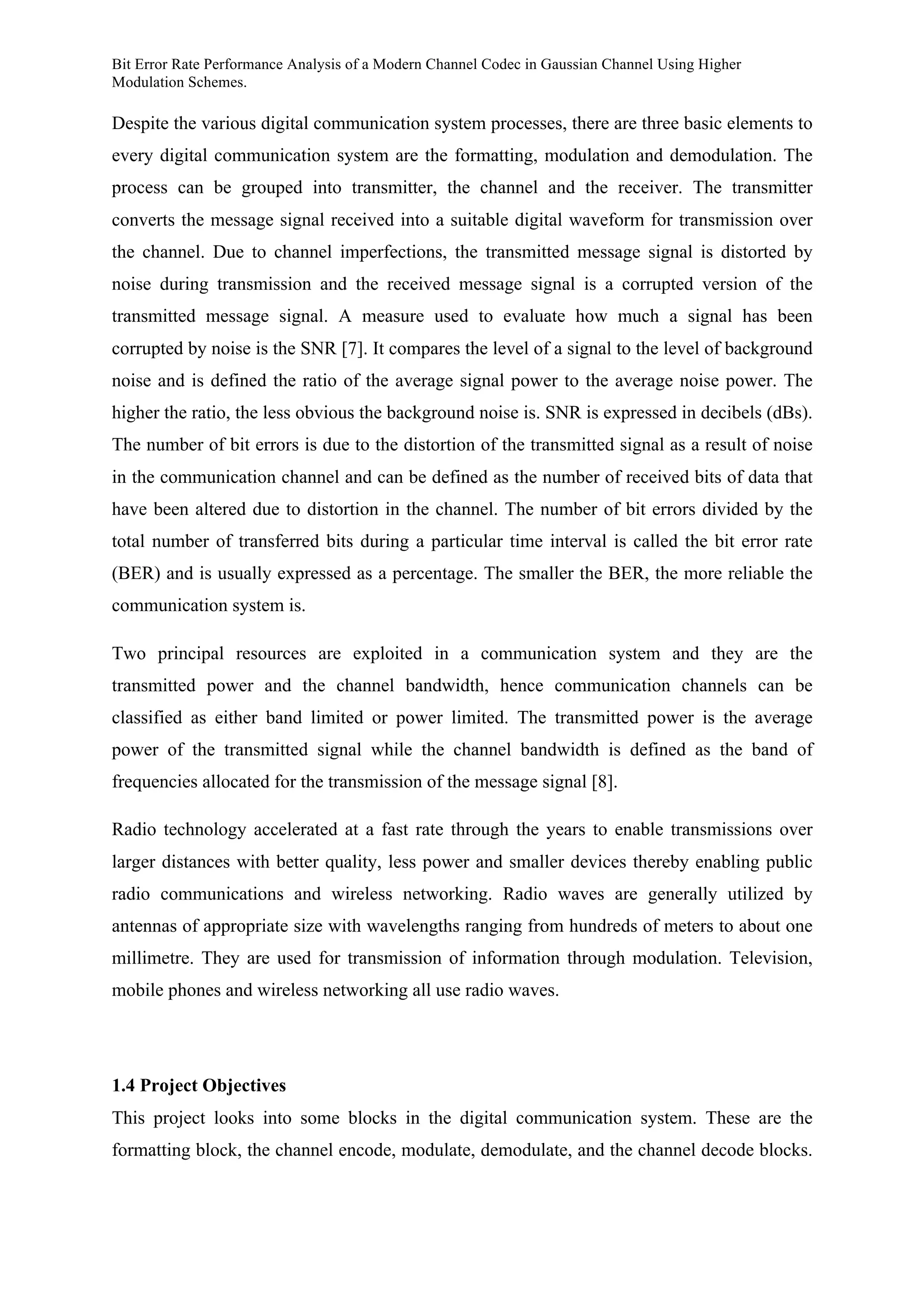 Bit Error Rate Performance Analysis of a Modern Channel Codec in Gaussian Channel Using Higher
Modulation Schemes.
Despite the various digital communication system processes, there are three basic elements to
every digital communication system are the formatting, modulation and demodulation. The
process can be grouped into transmitter, the channel and the receiver. The transmitter
converts the message signal received into a suitable digital waveform for transmission over
the channel. Due to channel imperfections, the transmitted message signal is distorted by
noise during transmission and the received message signal is a corrupted version of the
transmitted message signal. A measure used to evaluate how much a signal has been
corrupted by noise is the SNR [7]. It compares the level of a signal to the level of background
noise and is defined the ratio of the average signal power to the average noise power. The
higher the ratio, the less obvious the background noise is. SNR is expressed in decibels (dBs).
The number of bit errors is due to the distortion of the transmitted signal as a result of noise
in the communication channel and can be defined as the number of received bits of data that
have been altered due to distortion in the channel. The number of bit errors divided by the
total number of transferred bits during a particular time interval is called the bit error rate
(BER) and is usually expressed as a percentage. The smaller the BER, the more reliable the
communication system is.
Two principal resources are exploited in a communication system and they are the
transmitted power and the channel bandwidth, hence communication channels can be
classified as either band limited or power limited. The transmitted power is the average
power of the transmitted signal while the channel bandwidth is defined as the band of
frequencies allocated for the transmission of the message signal [8].
Radio technology accelerated at a fast rate through the years to enable transmissions over
larger distances with better quality, less power and smaller devices thereby enabling public
radio communications and wireless networking. Radio waves are generally utilized by
antennas of appropriate size with wavelengths ranging from hundreds of meters to about one
millimetre. They are used for transmission of information through modulation. Television,
mobile phones and wireless networking all use radio waves.
1.4 Project Objectives
This project looks into some blocks in the digital communication system. These are the
formatting block, the channel encode, modulate, demodulate, and the channel decode blocks.
 