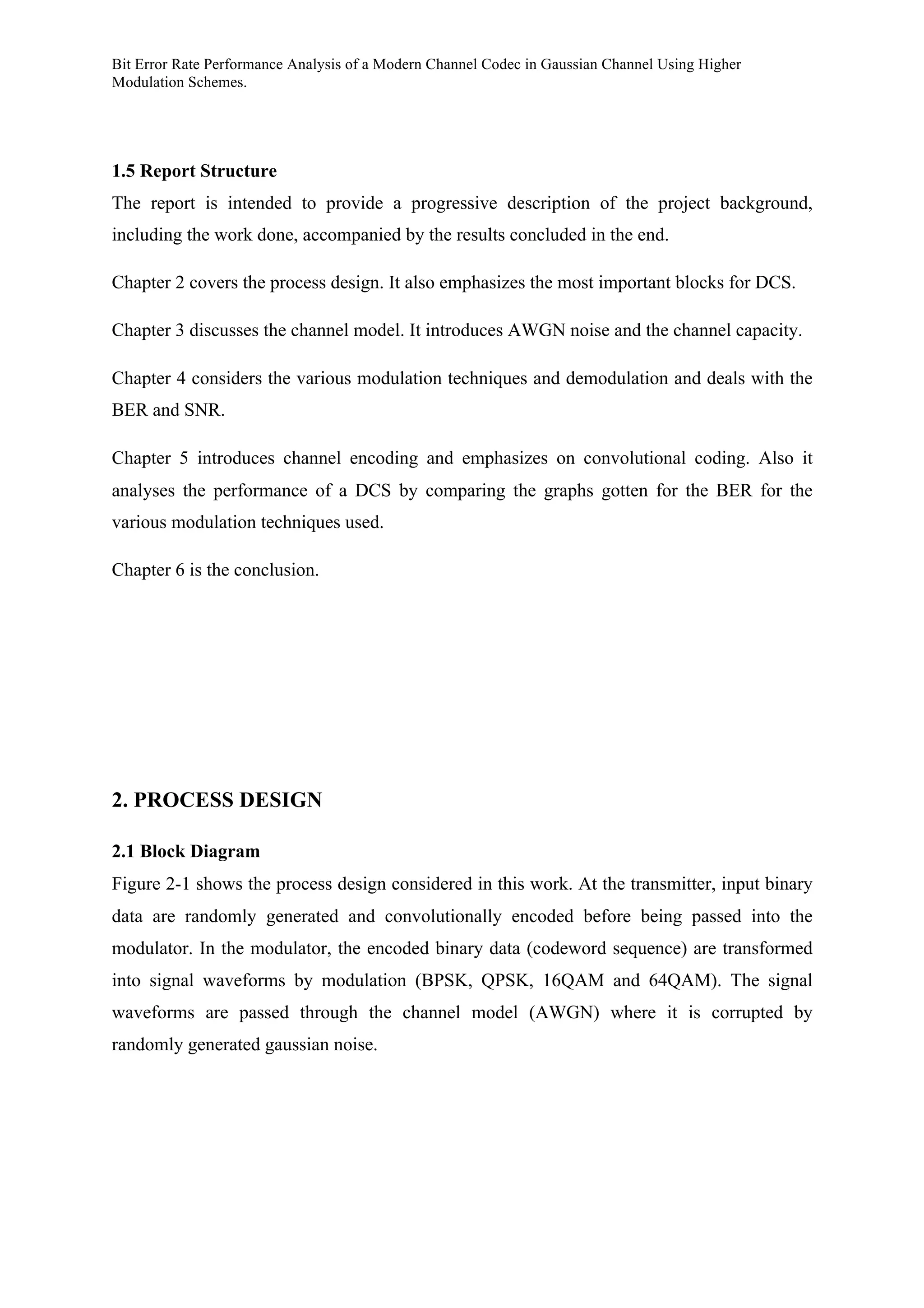Bit Error Rate Performance Analysis of a Modern Channel Codec in Gaussian Channel Using Higher
Modulation Schemes.
1.5 Report Structure
The report is intended to provide a progressive description of the project background,
including the work done, accompanied by the results concluded in the end.
Chapter 2 covers the process design. It also emphasizes the most important blocks for DCS.
Chapter 3 discusses the channel model. It introduces AWGN noise and the channel capacity.
Chapter 4 considers the various modulation techniques and demodulation and deals with the
BER and SNR.
Chapter 5 introduces channel encoding and emphasizes on convolutional coding. Also it
analyses the performance of a DCS by comparing the graphs gotten for the BER for the
various modulation techniques used.
Chapter 6 is the conclusion.
2. PROCESS DESIGN
2.1 Block Diagram
Figure 2-1 shows the process design considered in this work. At the transmitter, input binary
data are randomly generated and convolutionally encoded before being passed into the
modulator. In the modulator, the encoded binary data (codeword sequence) are transformed
into signal waveforms by modulation (BPSK, QPSK, 16QAM and 64QAM). The signal
waveforms are passed through the channel model (AWGN) where it is corrupted by
randomly generated gaussian noise.
 