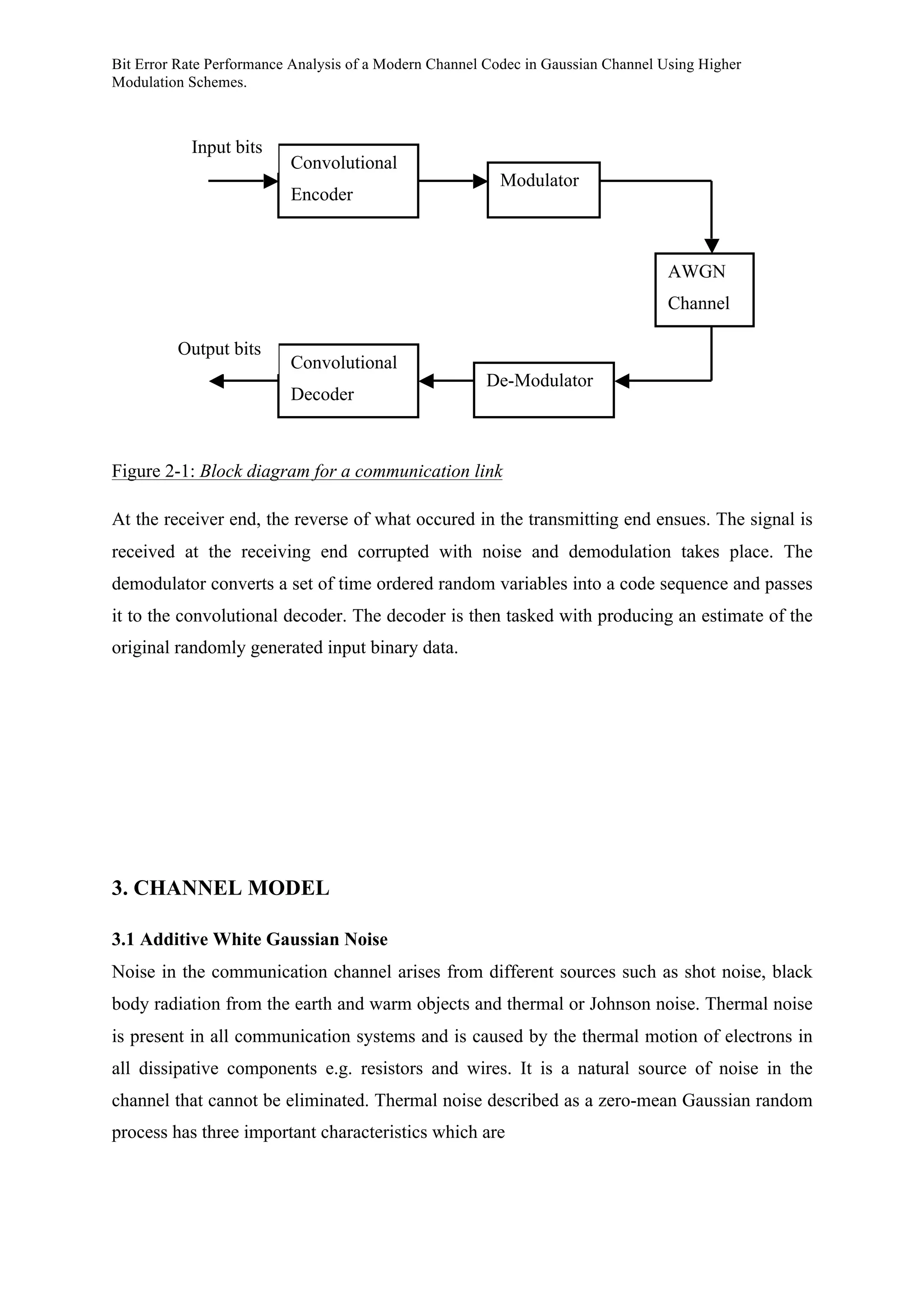 Bit Error Rate Performance Analysis of a Modern Channel Codec in Gaussian Channel Using Higher
Modulation Schemes.
Figure 2-1: Block diagram for a communication link
At the receiver end, the reverse of what occured in the transmitting end ensues. The signal is
received at the receiving end corrupted with noise and demodulation takes place. The
demodulator converts a set of time ordered random variables into a code sequence and passes
it to the convolutional decoder. The decoder is then tasked with producing an estimate of the
original randomly generated input binary data.
3. CHANNEL MODEL
3.1 Additive White Gaussian Noise
Noise in the communication channel arises from different sources such as shot noise, black
body radiation from the earth and warm objects and thermal or Johnson noise. Thermal noise
is present in all communication systems and is caused by the thermal motion of electrons in
all dissipative components e.g. resistors and wires. It is a natural source of noise in the
channel that cannot be eliminated. Thermal noise described as a zero-mean Gaussian random
process has three important characteristics which are
Convolutional
Encoder
Modulator
Convolutional
Decoder
De-Modulator
AWGN
Channel
Input bits
Output bits
 