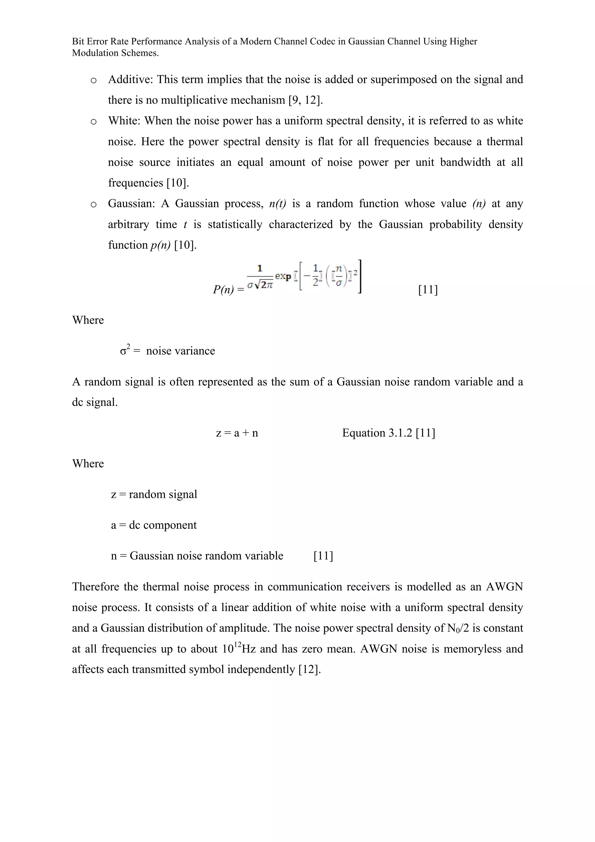 Bit Error Rate Performance Analysis of a Modern Channel Codec in Gaussian Channel Using Higher
Modulation Schemes.
o Additive: This term implies that the noise is added or superimposed on the signal and
there is no multiplicative mechanism [9, 12].
o White: When the noise power has a uniform spectral density, it is referred to as white
noise. Here the power spectral density is flat for all frequencies because a thermal
noise source initiates an equal amount of noise power per unit bandwidth at all
frequencies [10].
o Gaussian: A Gaussian process, n(t) is a random function whose value (n) at any
arbitrary time t is statistically characterized by the Gaussian probability density
function p(n) [10].
P(n) = [11]
Where
σ2
= noise variance
A random signal is often represented as the sum of a Gaussian noise random variable and a
dc signal.
z = a + n Equation 3.1.2 [11]
Where
z = random signal
a = dc component
n = Gaussian noise random variable [11]
Therefore the thermal noise process in communication receivers is modelled as an AWGN
noise process. It consists of a linear addition of white noise with a uniform spectral density
and a Gaussian distribution of amplitude. The noise power spectral density of N0/2 is constant
at all frequencies up to about 1012
Hz and has zero mean. AWGN noise is memoryless and
affects each transmitted symbol independently [12].
 