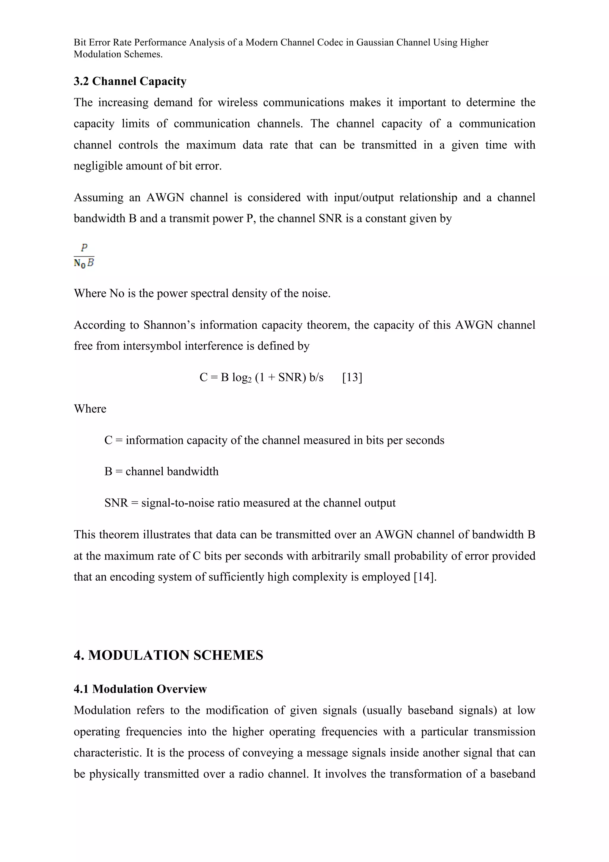 Bit Error Rate Performance Analysis of a Modern Channel Codec in Gaussian Channel Using Higher
Modulation Schemes.
3.2 Channel Capacity
The increasing demand for wireless communications makes it important to determine the
capacity limits of communication channels. The channel capacity of a communication
channel controls the maximum data rate that can be transmitted in a given time with
negligible amount of bit error.
Assuming an AWGN channel is considered with input/output relationship and a channel
bandwidth B and a transmit power P, the channel SNR is a constant given by
Where No is the power spectral density of the noise.
According to Shannon’s information capacity theorem, the capacity of this AWGN channel
free from intersymbol interference is defined by
C = B log2 (1 + SNR) b/s [13]
Where
C = information capacity of the channel measured in bits per seconds
B = channel bandwidth
SNR = signal-to-noise ratio measured at the channel output
This theorem illustrates that data can be transmitted over an AWGN channel of bandwidth B
at the maximum rate of C bits per seconds with arbitrarily small probability of error provided
that an encoding system of sufficiently high complexity is employed [14].
4. MODULATION SCHEMES
4.1 Modulation Overview
Modulation refers to the modification of given signals (usually baseband signals) at low
operating frequencies into the higher operating frequencies with a particular transmission
characteristic. It is the process of conveying a message signals inside another signal that can
be physically transmitted over a radio channel. It involves the transformation of a baseband
 