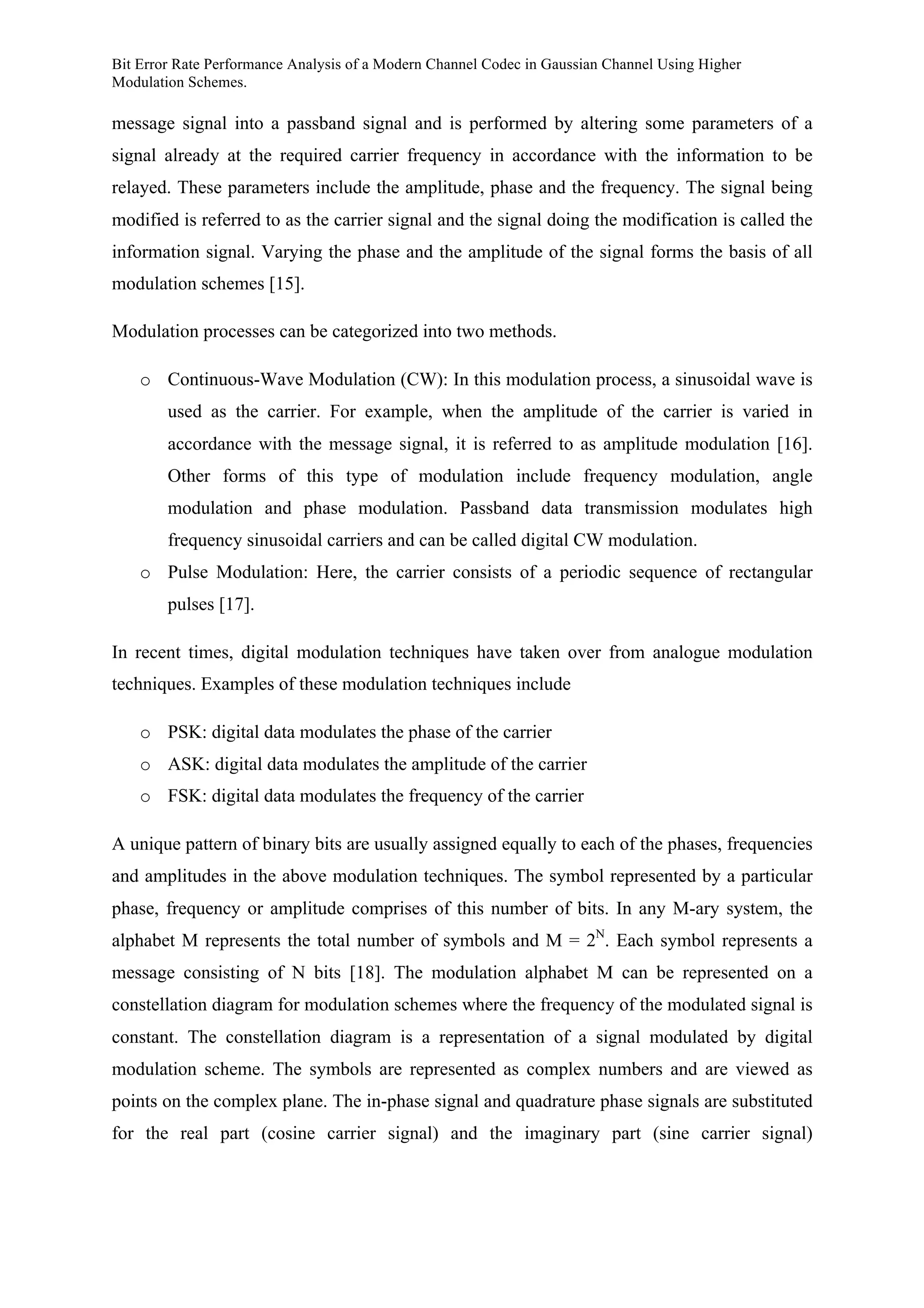 Bit Error Rate Performance Analysis of a Modern Channel Codec in Gaussian Channel Using Higher
Modulation Schemes.
message signal into a passband signal and is performed by altering some parameters of a
signal already at the required carrier frequency in accordance with the information to be
relayed. These parameters include the amplitude, phase and the frequency. The signal being
modified is referred to as the carrier signal and the signal doing the modification is called the
information signal. Varying the phase and the amplitude of the signal forms the basis of all
modulation schemes [15].
Modulation processes can be categorized into two methods.
o Continuous-Wave Modulation (CW): In this modulation process, a sinusoidal wave is
used as the carrier. For example, when the amplitude of the carrier is varied in
accordance with the message signal, it is referred to as amplitude modulation [16].
Other forms of this type of modulation include frequency modulation, angle
modulation and phase modulation. Passband data transmission modulates high
frequency sinusoidal carriers and can be called digital CW modulation.
o Pulse Modulation: Here, the carrier consists of a periodic sequence of rectangular
pulses [17].
In recent times, digital modulation techniques have taken over from analogue modulation
techniques. Examples of these modulation techniques include
o PSK: digital data modulates the phase of the carrier
o ASK: digital data modulates the amplitude of the carrier
o FSK: digital data modulates the frequency of the carrier
A unique pattern of binary bits are usually assigned equally to each of the phases, frequencies
and amplitudes in the above modulation techniques. The symbol represented by a particular
phase, frequency or amplitude comprises of this number of bits. In any M-ary system, the
alphabet M represents the total number of symbols and M = 2N
. Each symbol represents a
message consisting of N bits [18]. The modulation alphabet M can be represented on a
constellation diagram for modulation schemes where the frequency of the modulated signal is
constant. The constellation diagram is a representation of a signal modulated by digital
modulation scheme. The symbols are represented as complex numbers and are viewed as
points on the complex plane. The in-phase signal and quadrature phase signals are substituted
for the real part (cosine carrier signal) and the imaginary part (sine carrier signal)
 