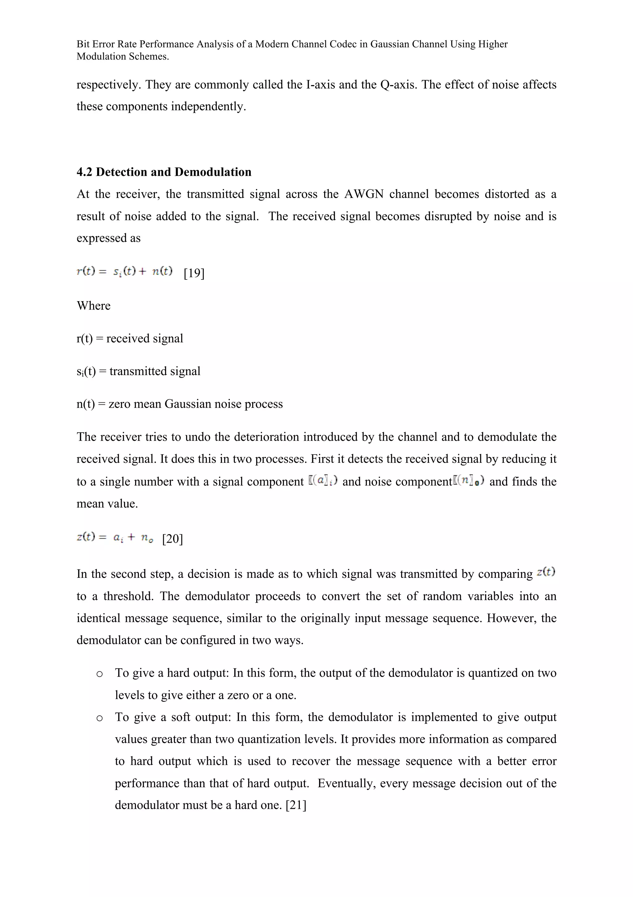 Bit Error Rate Performance Analysis of a Modern Channel Codec in Gaussian Channel Using Higher
Modulation Schemes.
respectively. They are commonly called the I-axis and the Q-axis. The effect of noise affects
these components independently.
4.2 Detection and Demodulation
At the receiver, the transmitted signal across the AWGN channel becomes distorted as a
result of noise added to the signal. The received signal becomes disrupted by noise and is
expressed as
[19]
Where
r(t) = received signal
si(t) = transmitted signal
n(t) = zero mean Gaussian noise process
The receiver tries to undo the deterioration introduced by the channel and to demodulate the
received signal. It does this in two processes. First it detects the received signal by reducing it
to a single number with a signal component and noise component and finds the
mean value.
[20]
In the second step, a decision is made as to which signal was transmitted by comparing
to a threshold. The demodulator proceeds to convert the set of random variables into an
identical message sequence, similar to the originally input message sequence. However, the
demodulator can be configured in two ways.
o To give a hard output: In this form, the output of the demodulator is quantized on two
levels to give either a zero or a one.
o To give a soft output: In this form, the demodulator is implemented to give output
values greater than two quantization levels. It provides more information as compared
to hard output which is used to recover the message sequence with a better error
performance than that of hard output. Eventually, every message decision out of the
demodulator must be a hard one. [21]
 