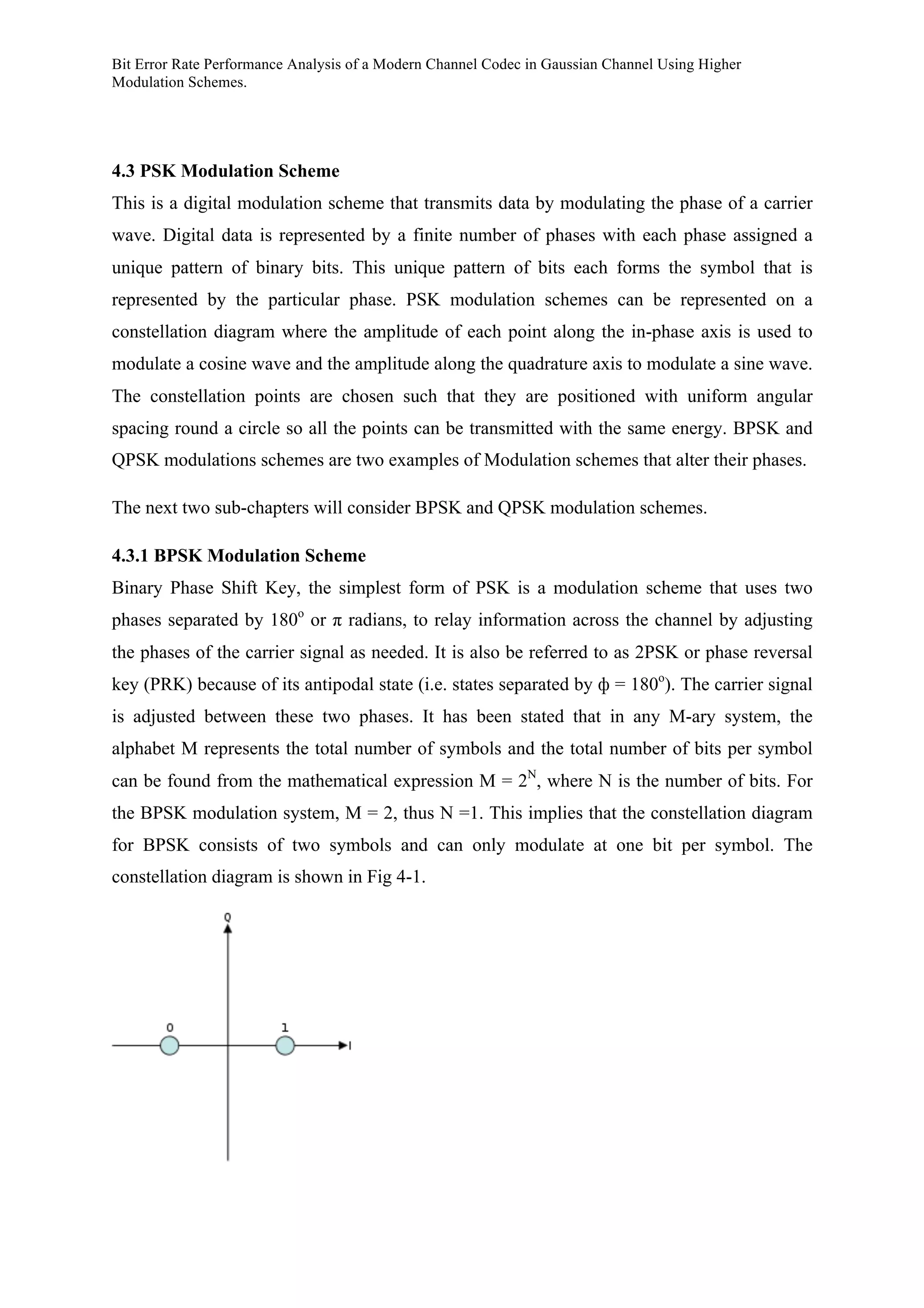 Bit Error Rate Performance Analysis of a Modern Channel Codec in Gaussian Channel Using Higher
Modulation Schemes.
4.3 PSK Modulation Scheme
This is a digital modulation scheme that transmits data by modulating the phase of a carrier
wave. Digital data is represented by a finite number of phases with each phase assigned a
unique pattern of binary bits. This unique pattern of bits each forms the symbol that is
represented by the particular phase. PSK modulation schemes can be represented on a
constellation diagram where the amplitude of each point along the in-phase axis is used to
modulate a cosine wave and the amplitude along the quadrature axis to modulate a sine wave.
The constellation points are chosen such that they are positioned with uniform angular
spacing round a circle so all the points can be transmitted with the same energy. BPSK and
QPSK modulations schemes are two examples of Modulation schemes that alter their phases.
The next two sub-chapters will consider BPSK and QPSK modulation schemes.
4.3.1 BPSK Modulation Scheme
Binary Phase Shift Key, the simplest form of PSK is a modulation scheme that uses two
phases separated by 180o
or π radians, to relay information across the channel by adjusting
the phases of the carrier signal as needed. It is also be referred to as 2PSK or phase reversal
key (PRK) because of its antipodal state (i.e. states separated by ф = 180o
). The carrier signal
is adjusted between these two phases. It has been stated that in any M-ary system, the
alphabet M represents the total number of symbols and the total number of bits per symbol
can be found from the mathematical expression M = 2N
, where N is the number of bits. For
the BPSK modulation system, M = 2, thus N =1. This implies that the constellation diagram
for BPSK consists of two symbols and can only modulate at one bit per symbol. The
constellation diagram is shown in Fig 4-1.
 