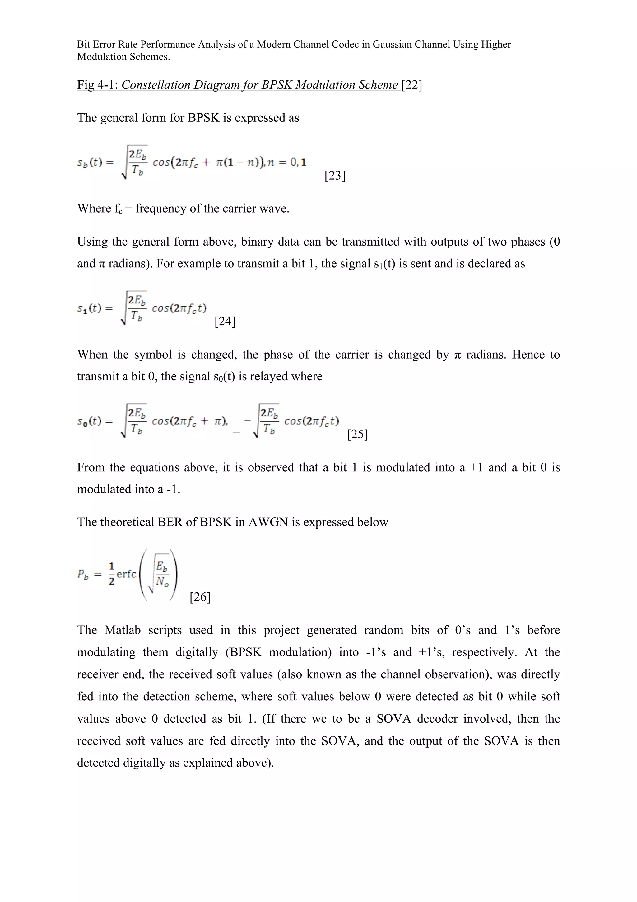 Bit Error Rate Performance Analysis of a Modern Channel Codec in Gaussian Channel Using Higher
Modulation Schemes.
Fig 4-1: Constellation Diagram for BPSK Modulation Scheme [22]
The general form for BPSK is expressed as
[23]
Where fc = frequency of the carrier wave.
Using the general form above, binary data can be transmitted with outputs of two phases (0
and π radians). For example to transmit a bit 1, the signal s1(t) is sent and is declared as
[24]
When the symbol is changed, the phase of the carrier is changed by π radians. Hence to
transmit a bit 0, the signal s0(t) is relayed where
= [25]
From the equations above, it is observed that a bit 1 is modulated into a +1 and a bit 0 is
modulated into a -1.
The theoretical BER of BPSK in AWGN is expressed below
[26]
The Matlab scripts used in this project generated random bits of 0’s and 1’s before
modulating them digitally (BPSK modulation) into -1’s and +1’s, respectively. At the
receiver end, the received soft values (also known as the channel observation), was directly
fed into the detection scheme, where soft values below 0 were detected as bit 0 while soft
values above 0 detected as bit 1. (If there we to be a SOVA decoder involved, then the
received soft values are fed directly into the SOVA, and the output of the SOVA is then
detected digitally as explained above).
 