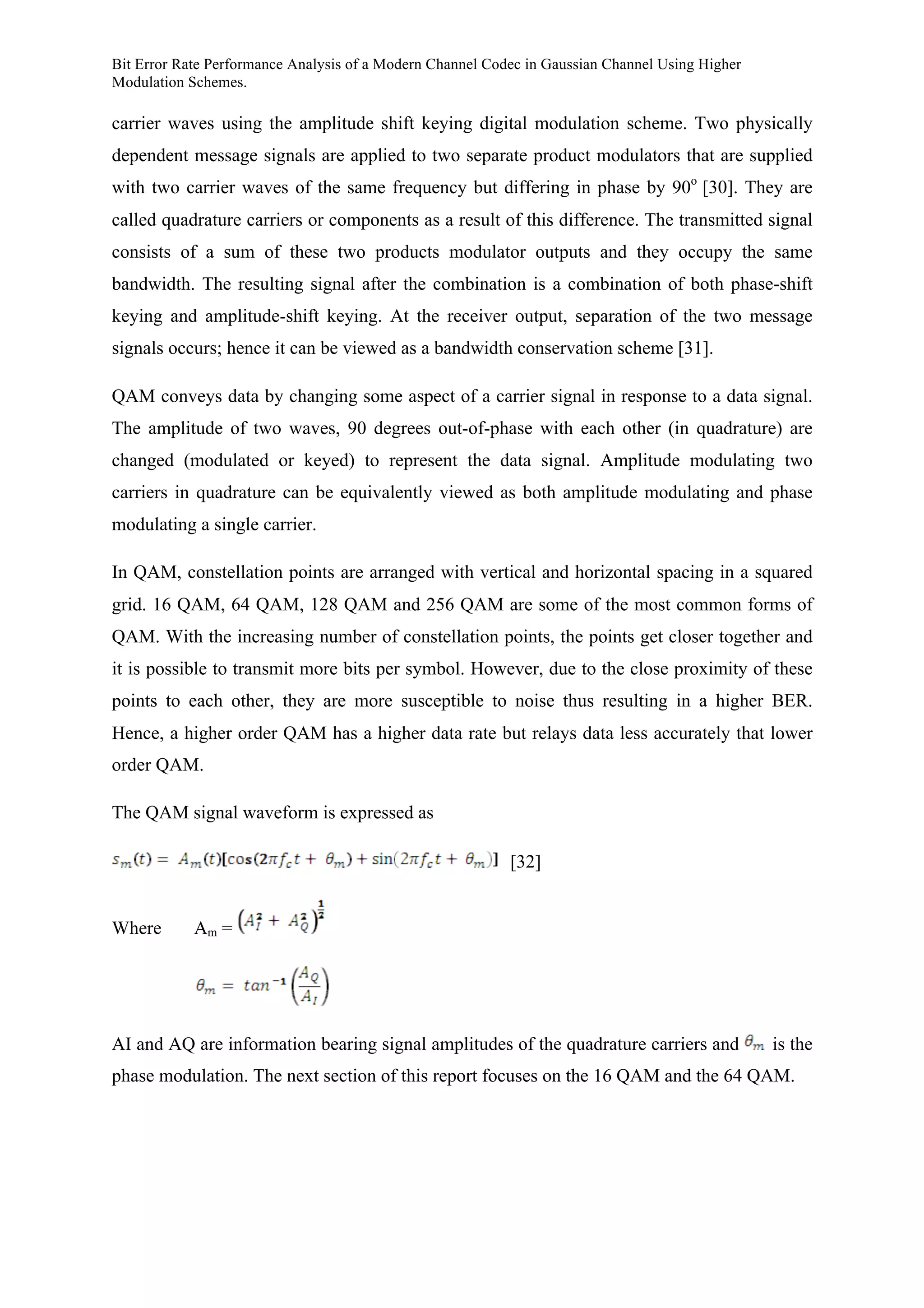 Bit Error Rate Performance Analysis of a Modern Channel Codec in Gaussian Channel Using Higher
Modulation Schemes.
carrier waves using the amplitude shift keying digital modulation scheme. Two physically
dependent message signals are applied to two separate product modulators that are supplied
with two carrier waves of the same frequency but differing in phase by 90o
[30]. They are
called quadrature carriers or components as a result of this difference. The transmitted signal
consists of a sum of these two products modulator outputs and they occupy the same
bandwidth. The resulting signal after the combination is a combination of both phase-shift
keying and amplitude-shift keying. At the receiver output, separation of the two message
signals occurs; hence it can be viewed as a bandwidth conservation scheme [31].
QAM conveys data by changing some aspect of a carrier signal in response to a data signal.
The amplitude of two waves, 90 degrees out-of-phase with each other (in quadrature) are
changed (modulated or keyed) to represent the data signal. Amplitude modulating two
carriers in quadrature can be equivalently viewed as both amplitude modulating and phase
modulating a single carrier.
In QAM, constellation points are arranged with vertical and horizontal spacing in a squared
grid. 16 QAM, 64 QAM, 128 QAM and 256 QAM are some of the most common forms of
QAM. With the increasing number of constellation points, the points get closer together and
it is possible to transmit more bits per symbol. However, due to the close proximity of these
points to each other, they are more susceptible to noise thus resulting in a higher BER.
Hence, a higher order QAM has a higher data rate but relays data less accurately that lower
order QAM.
The QAM signal waveform is expressed as
[32]
Where Am =
AI and AQ are information bearing signal amplitudes of the quadrature carriers and is the
phase modulation. The next section of this report focuses on the 16 QAM and the 64 QAM.
 