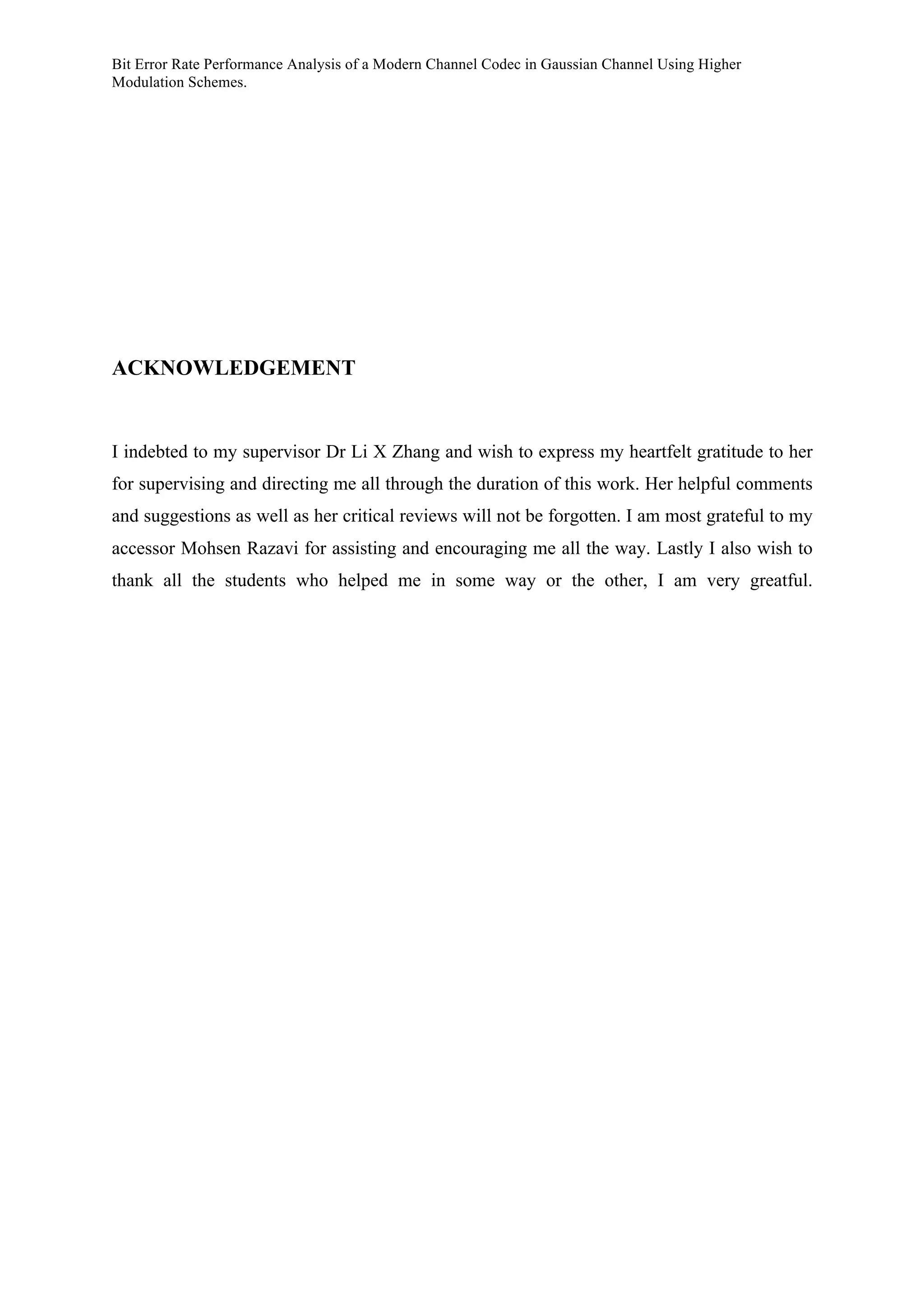 Bit Error Rate Performance Analysis of a Modern Channel Codec in Gaussian Channel Using Higher
Modulation Schemes.
ACKNOWLEDGEMENT
I indebted to my supervisor Dr Li X Zhang and wish to express my heartfelt gratitude to her
for supervising and directing me all through the duration of this work. Her helpful comments
and suggestions as well as her critical reviews will not be forgotten. I am most grateful to my
accessor Mohsen Razavi for assisting and encouraging me all the way. Lastly I also wish to
thank all the students who helped me in some way or the other, I am very greatful.
 