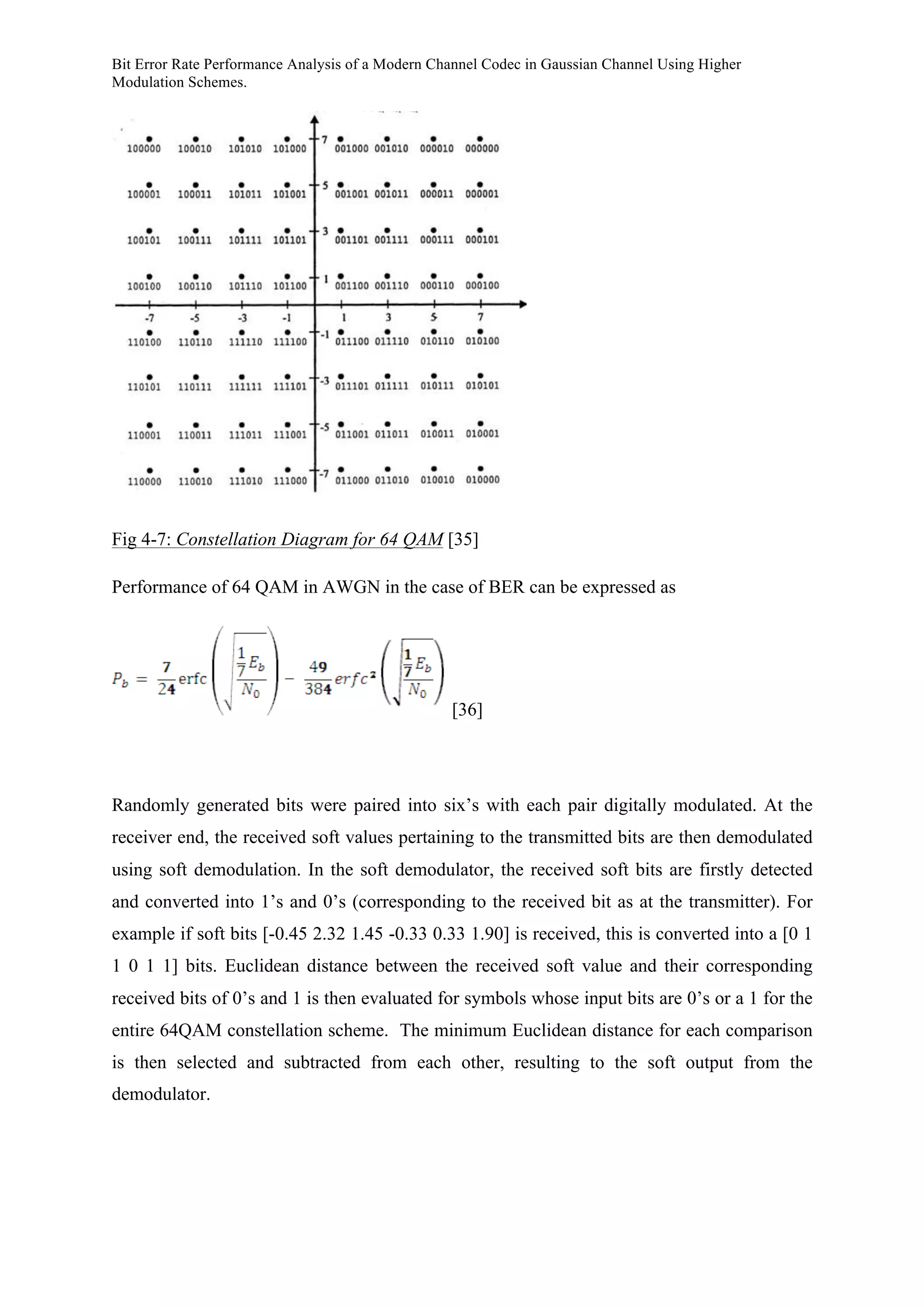 Bit Error Rate Performance Analysis of a Modern Channel Codec in Gaussian Channel Using Higher
Modulation Schemes.
Fig 4-7: Constellation Diagram for 64 QAM [35]
Performance of 64 QAM in AWGN in the case of BER can be expressed as
[36]
Randomly generated bits were paired into six’s with each pair digitally modulated. At the
receiver end, the received soft values pertaining to the transmitted bits are then demodulated
using soft demodulation. In the soft demodulator, the received soft bits are firstly detected
and converted into 1’s and 0’s (corresponding to the received bit as at the transmitter). For
example if soft bits [-0.45 2.32 1.45 -0.33 0.33 1.90] is received, this is converted into a [0 1
1 0 1 1] bits. Euclidean distance between the received soft value and their corresponding
received bits of 0’s and 1 is then evaluated for symbols whose input bits are 0’s or a 1 for the
entire 64QAM constellation scheme. The minimum Euclidean distance for each comparison
is then selected and subtracted from each other, resulting to the soft output from the
demodulator.
 