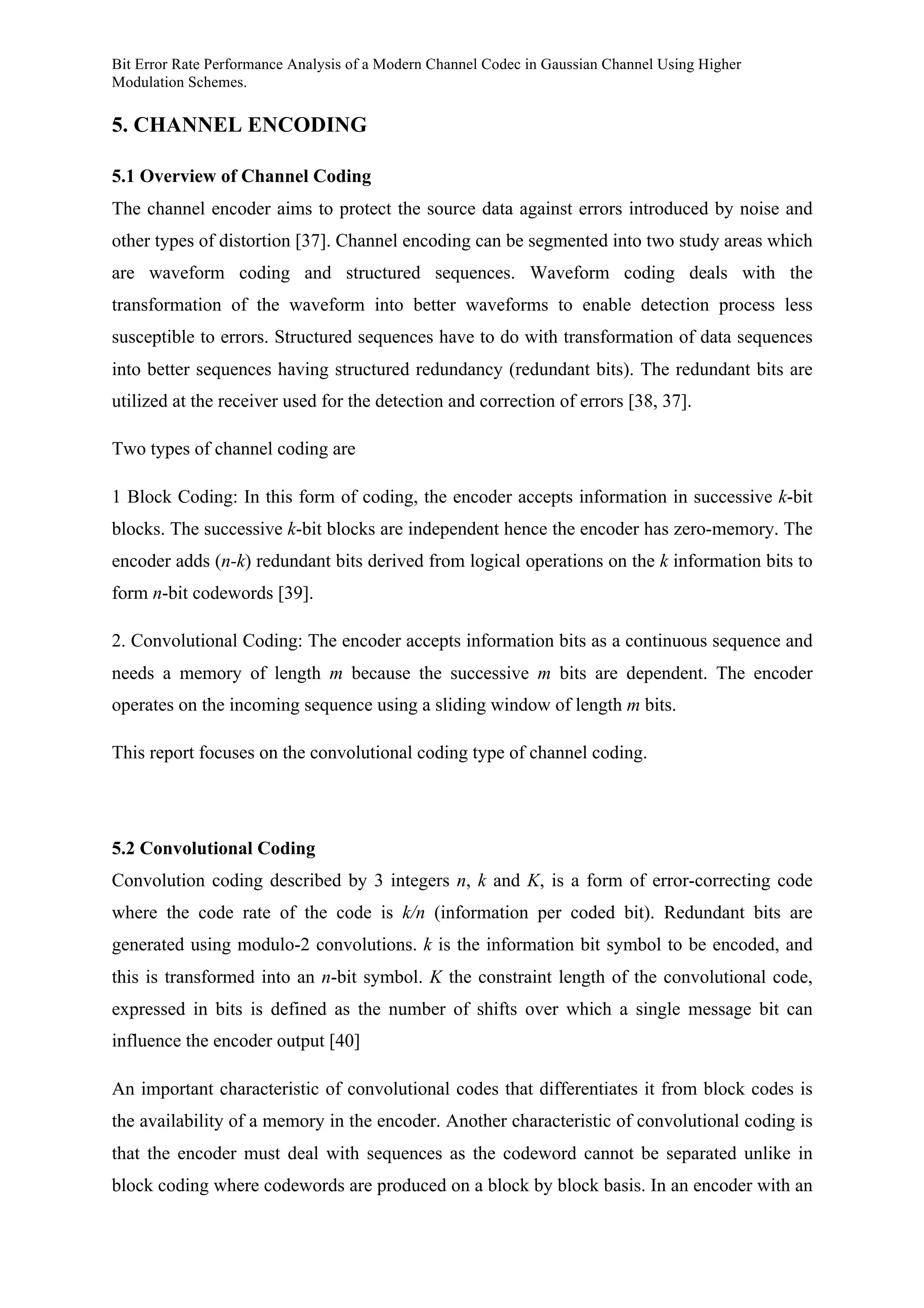 Bit Error Rate Performance Analysis of a Modern Channel Codec in Gaussian Channel Using Higher
Modulation Schemes.
5. CHANNEL ENCODING
5.1 Overview of Channel Coding
The channel encoder aims to protect the source data against errors introduced by noise and
other types of distortion [37]. Channel encoding can be segmented into two study areas which
are waveform coding and structured sequences. Waveform coding deals with the
transformation of the waveform into better waveforms to enable detection process less
susceptible to errors. Structured sequences have to do with transformation of data sequences
into better sequences having structured redundancy (redundant bits). The redundant bits are
utilized at the receiver used for the detection and correction of errors [38, 37].
Two types of channel coding are
1 Block Coding: In this form of coding, the encoder accepts information in successive k-bit
blocks. The successive k-bit blocks are independent hence the encoder has zero-memory. The
encoder adds (n-k) redundant bits derived from logical operations on the k information bits to
form n-bit codewords [39].
2. Convolutional Coding: The encoder accepts information bits as a continuous sequence and
needs a memory of length m because the successive m bits are dependent. The encoder
operates on the incoming sequence using a sliding window of length m bits.
This report focuses on the convolutional coding type of channel coding.
5.2 Convolutional Coding
Convolution coding described by 3 integers n, k and K, is a form of error-correcting code
where the code rate of the code is k/n (information per coded bit). Redundant bits are
generated using modulo-2 convolutions. k is the information bit symbol to be encoded, and
this is transformed into an n-bit symbol. K the constraint length of the convolutional code,
expressed in bits is defined as the number of shifts over which a single message bit can
influence the encoder output [40]
An important characteristic of convolutional codes that differentiates it from block codes is
the availability of a memory in the encoder. Another characteristic of convolutional coding is
that the encoder must deal with sequences as the codeword cannot be separated unlike in
block coding where codewords are produced on a block by block basis. In an encoder with an
 