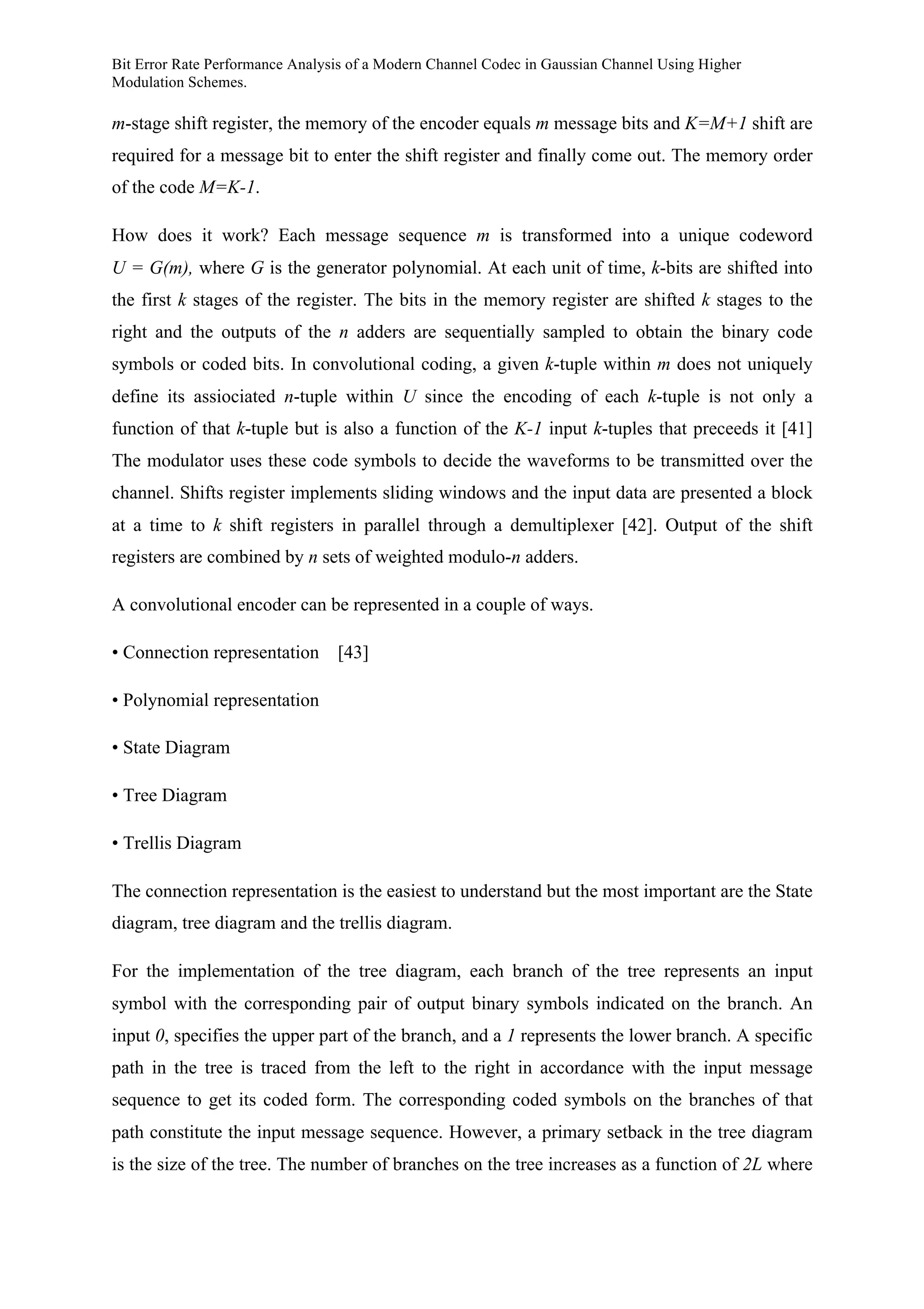 Bit Error Rate Performance Analysis of a Modern Channel Codec in Gaussian Channel Using Higher
Modulation Schemes.
m-stage shift register, the memory of the encoder equals m message bits and K=M+1 shift are
required for a message bit to enter the shift register and finally come out. The memory order
of the code M=K-1.
How does it work? Each message sequence m is transformed into a unique codeword
U = G(m), where G is the generator polynomial. At each unit of time, k-bits are shifted into
the first k stages of the register. The bits in the memory register are shifted k stages to the
right and the outputs of the n adders are sequentially sampled to obtain the binary code
symbols or coded bits. In convolutional coding, a given k-tuple within m does not uniquely
define its assiociated n-tuple within U since the encoding of each k-tuple is not only a
function of that k-tuple but is also a function of the K-1 input k-tuples that preceeds it [41]
The modulator uses these code symbols to decide the waveforms to be transmitted over the
channel. Shifts register implements sliding windows and the input data are presented a block
at a time to k shift registers in parallel through a demultiplexer [42]. Output of the shift
registers are combined by n sets of weighted modulo-n adders.
A convolutional encoder can be represented in a couple of ways.
• Connection representation [43]
• Polynomial representation
• State Diagram
• Tree Diagram
• Trellis Diagram
The connection representation is the easiest to understand but the most important are the State
diagram, tree diagram and the trellis diagram.
For the implementation of the tree diagram, each branch of the tree represents an input
symbol with the corresponding pair of output binary symbols indicated on the branch. An
input 0, specifies the upper part of the branch, and a 1 represents the lower branch. A specific
path in the tree is traced from the left to the right in accordance with the input message
sequence to get its coded form. The corresponding coded symbols on the branches of that
path constitute the input message sequence. However, a primary setback in the tree diagram
is the size of the tree. The number of branches on the tree increases as a function of 2L where
 