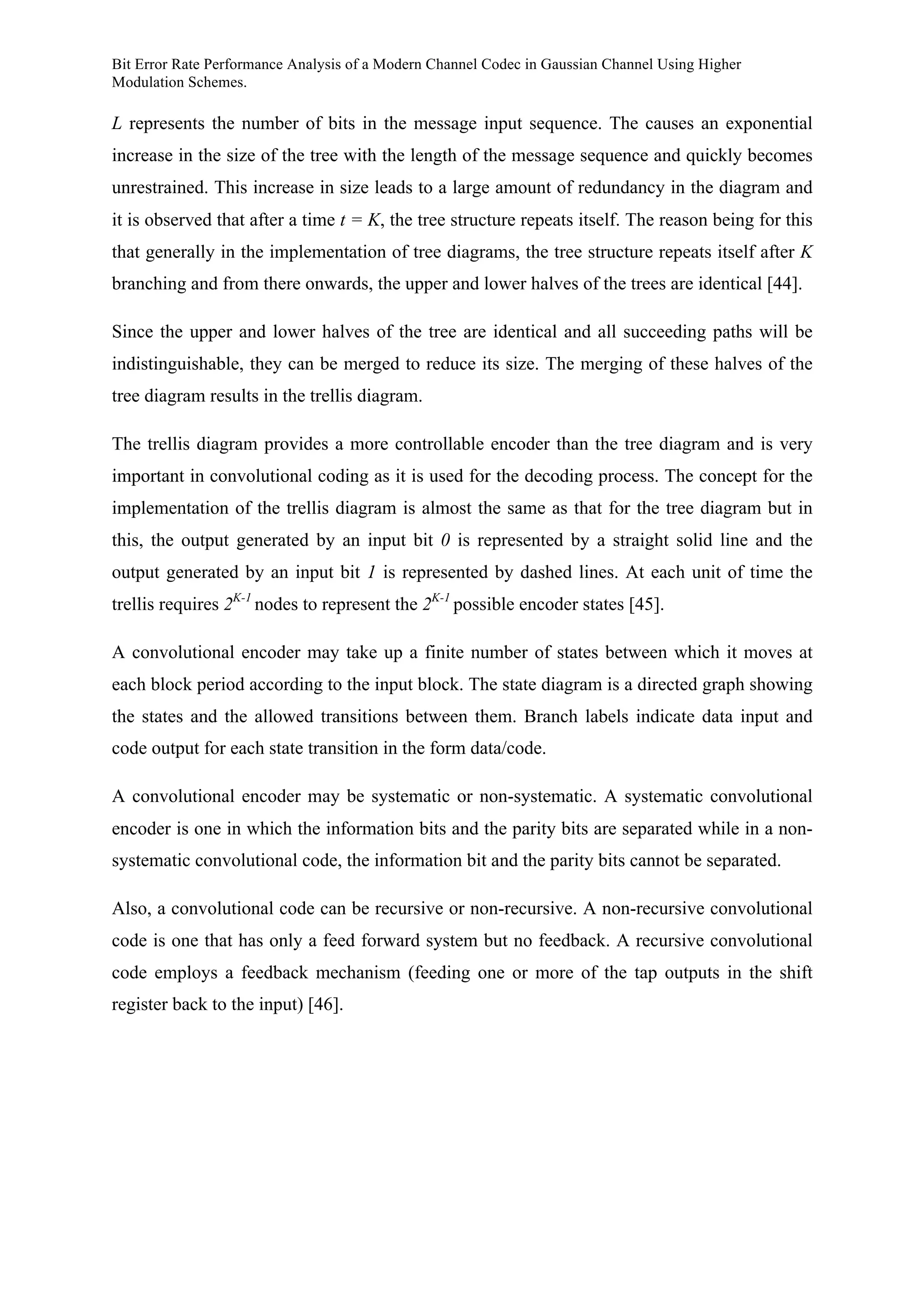 Bit Error Rate Performance Analysis of a Modern Channel Codec in Gaussian Channel Using Higher
Modulation Schemes.
L represents the number of bits in the message input sequence. The causes an exponential
increase in the size of the tree with the length of the message sequence and quickly becomes
unrestrained. This increase in size leads to a large amount of redundancy in the diagram and
it is observed that after a time t = K, the tree structure repeats itself. The reason being for this
that generally in the implementation of tree diagrams, the tree structure repeats itself after K
branching and from there onwards, the upper and lower halves of the trees are identical [44].
Since the upper and lower halves of the tree are identical and all succeeding paths will be
indistinguishable, they can be merged to reduce its size. The merging of these halves of the
tree diagram results in the trellis diagram.
The trellis diagram provides a more controllable encoder than the tree diagram and is very
important in convolutional coding as it is used for the decoding process. The concept for the
implementation of the trellis diagram is almost the same as that for the tree diagram but in
this, the output generated by an input bit 0 is represented by a straight solid line and the
output generated by an input bit 1 is represented by dashed lines. At each unit of time the
trellis requires 2K-1
nodes to represent the 2K-1
possible encoder states [45].
A convolutional encoder may take up a finite number of states between which it moves at
each block period according to the input block. The state diagram is a directed graph showing
the states and the allowed transitions between them. Branch labels indicate data input and
code output for each state transition in the form data/code.
A convolutional encoder may be systematic or non-systematic. A systematic convolutional
encoder is one in which the information bits and the parity bits are separated while in a non-
systematic convolutional code, the information bit and the parity bits cannot be separated.
Also, a convolutional code can be recursive or non-recursive. A non-recursive convolutional
code is one that has only a feed forward system but no feedback. A recursive convolutional
code employs a feedback mechanism (feeding one or more of the tap outputs in the shift
register back to the input) [46].
 