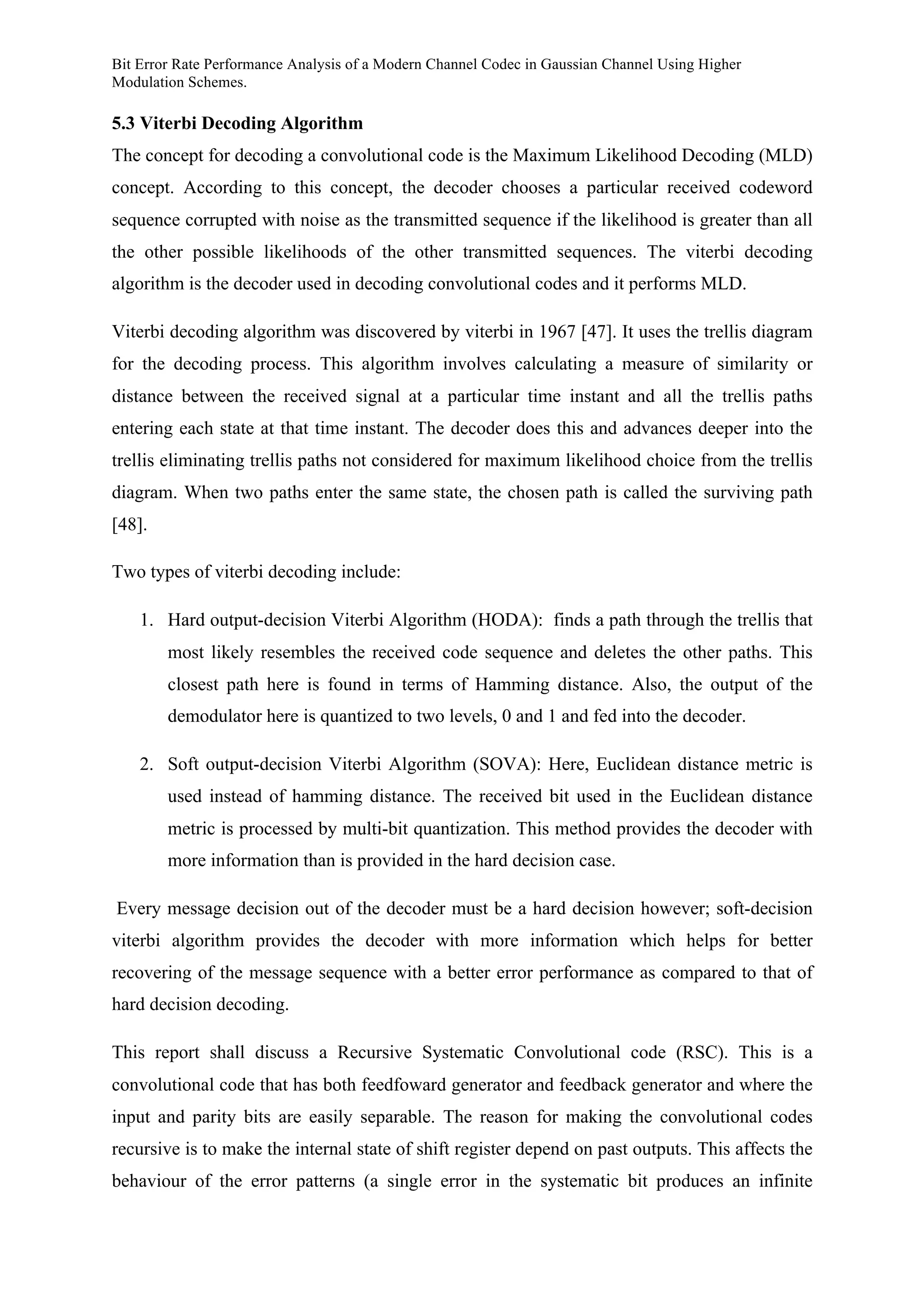 Bit Error Rate Performance Analysis of a Modern Channel Codec in Gaussian Channel Using Higher
Modulation Schemes.
5.3 Viterbi Decoding Algorithm
The concept for decoding a convolutional code is the Maximum Likelihood Decoding (MLD)
concept. According to this concept, the decoder chooses a particular received codeword
sequence corrupted with noise as the transmitted sequence if the likelihood is greater than all
the other possible likelihoods of the other transmitted sequences. The viterbi decoding
algorithm is the decoder used in decoding convolutional codes and it performs MLD.
Viterbi decoding algorithm was discovered by viterbi in 1967 [47]. It uses the trellis diagram
for the decoding process. This algorithm involves calculating a measure of similarity or
distance between the received signal at a particular time instant and all the trellis paths
entering each state at that time instant. The decoder does this and advances deeper into the
trellis eliminating trellis paths not considered for maximum likelihood choice from the trellis
diagram. When two paths enter the same state, the chosen path is called the surviving path
[48].
Two types of viterbi decoding include:
1. Hard output-decision Viterbi Algorithm (HODA): finds a path through the trellis that
most likely resembles the received code sequence and deletes the other paths. This
closest path here is found in terms of Hamming distance. Also, the output of the
demodulator here is quantized to two levels, 0 and 1 and fed into the decoder.
2. Soft output-decision Viterbi Algorithm (SOVA): Here, Euclidean distance metric is
used instead of hamming distance. The received bit used in the Euclidean distance
metric is processed by multi-bit quantization. This method provides the decoder with
more information than is provided in the hard decision case.
Every message decision out of the decoder must be a hard decision however; soft-decision
viterbi algorithm provides the decoder with more information which helps for better
recovering of the message sequence with a better error performance as compared to that of
hard decision decoding.
This report shall discuss a Recursive Systematic Convolutional code (RSC). This is a
convolutional code that has both feedfoward generator and feedback generator and where the
input and parity bits are easily separable. The reason for making the convolutional codes
recursive is to make the internal state of shift register depend on past outputs. This affects the
behaviour of the error patterns (a single error in the systematic bit produces an infinite
 