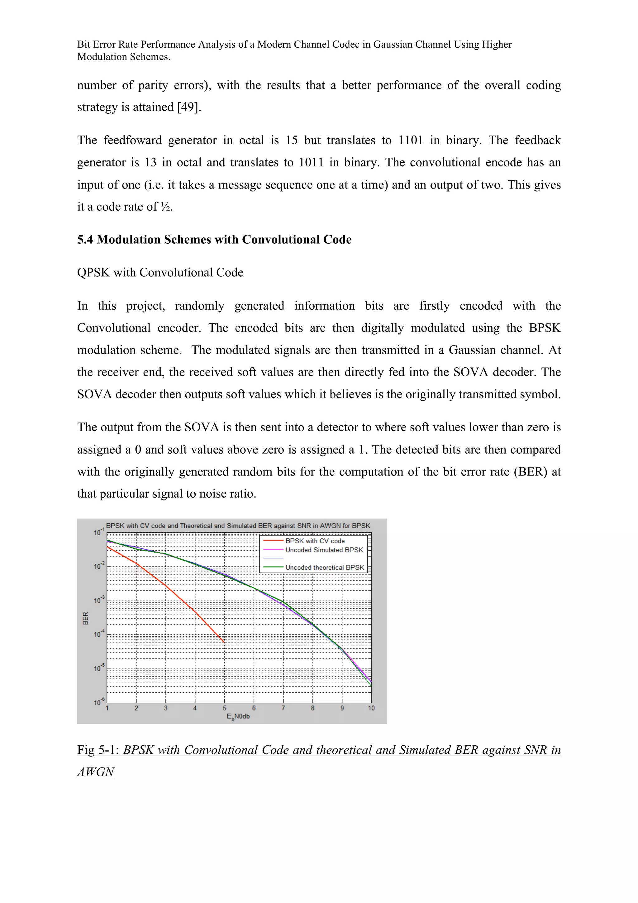 Bit Error Rate Performance Analysis of a Modern Channel Codec in Gaussian Channel Using Higher
Modulation Schemes.
number of parity errors), with the results that a better performance of the overall coding
strategy is attained [49].
The feedfoward generator in octal is 15 but translates to 1101 in binary. The feedback
generator is 13 in octal and translates to 1011 in binary. The convolutional encode has an
input of one (i.e. it takes a message sequence one at a time) and an output of two. This gives
it a code rate of ½.
5.4 Modulation Schemes with Convolutional Code
QPSK with Convolutional Code
In this project, randomly generated information bits are firstly encoded with the
Convolutional encoder. The encoded bits are then digitally modulated using the BPSK
modulation scheme. The modulated signals are then transmitted in a Gaussian channel. At
the receiver end, the received soft values are then directly fed into the SOVA decoder. The
SOVA decoder then outputs soft values which it believes is the originally transmitted symbol.
The output from the SOVA is then sent into a detector to where soft values lower than zero is
assigned a 0 and soft values above zero is assigned a 1. The detected bits are then compared
with the originally generated random bits for the computation of the bit error rate (BER) at
that particular signal to noise ratio.
Fig 5-1: BPSK with Convolutional Code and theoretical and Simulated BER against SNR in
AWGN
 