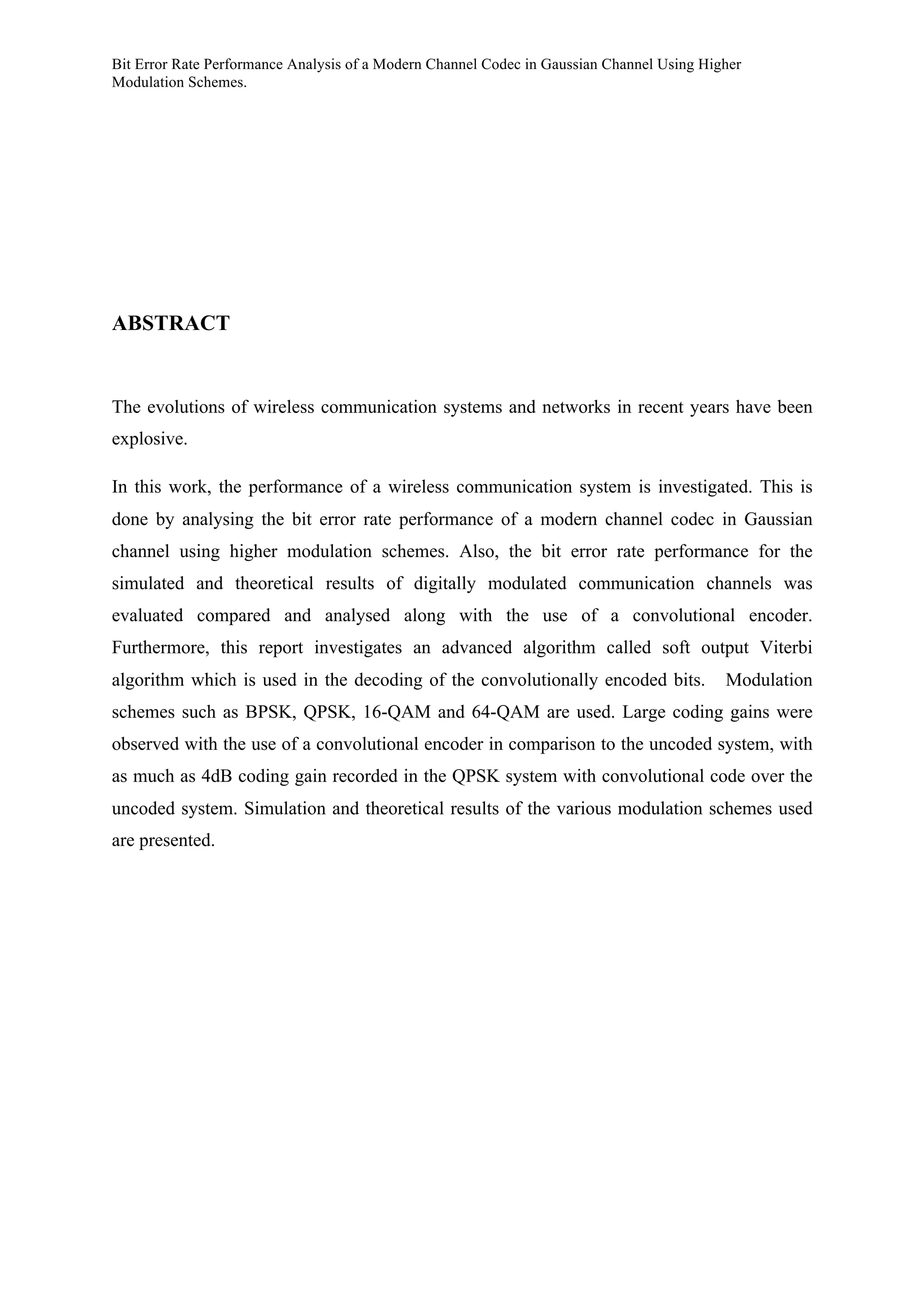 Bit Error Rate Performance Analysis of a Modern Channel Codec in Gaussian Channel Using Higher
Modulation Schemes.
ABSTRACT
The evolutions of wireless communication systems and networks in recent years have been
explosive.
In this work, the performance of a wireless communication system is investigated. This is
done by analysing the bit error rate performance of a modern channel codec in Gaussian
channel using higher modulation schemes. Also, the bit error rate performance for the
simulated and theoretical results of digitally modulated communication channels was
evaluated compared and analysed along with the use of a convolutional encoder.
Furthermore, this report investigates an advanced algorithm called soft output Viterbi
algorithm which is used in the decoding of the convolutionally encoded bits. Modulation
schemes such as BPSK, QPSK, 16-QAM and 64-QAM are used. Large coding gains were
observed with the use of a convolutional encoder in comparison to the uncoded system, with
as much as 4dB coding gain recorded in the QPSK system with convolutional code over the
uncoded system. Simulation and theoretical results of the various modulation schemes used
are presented.
 