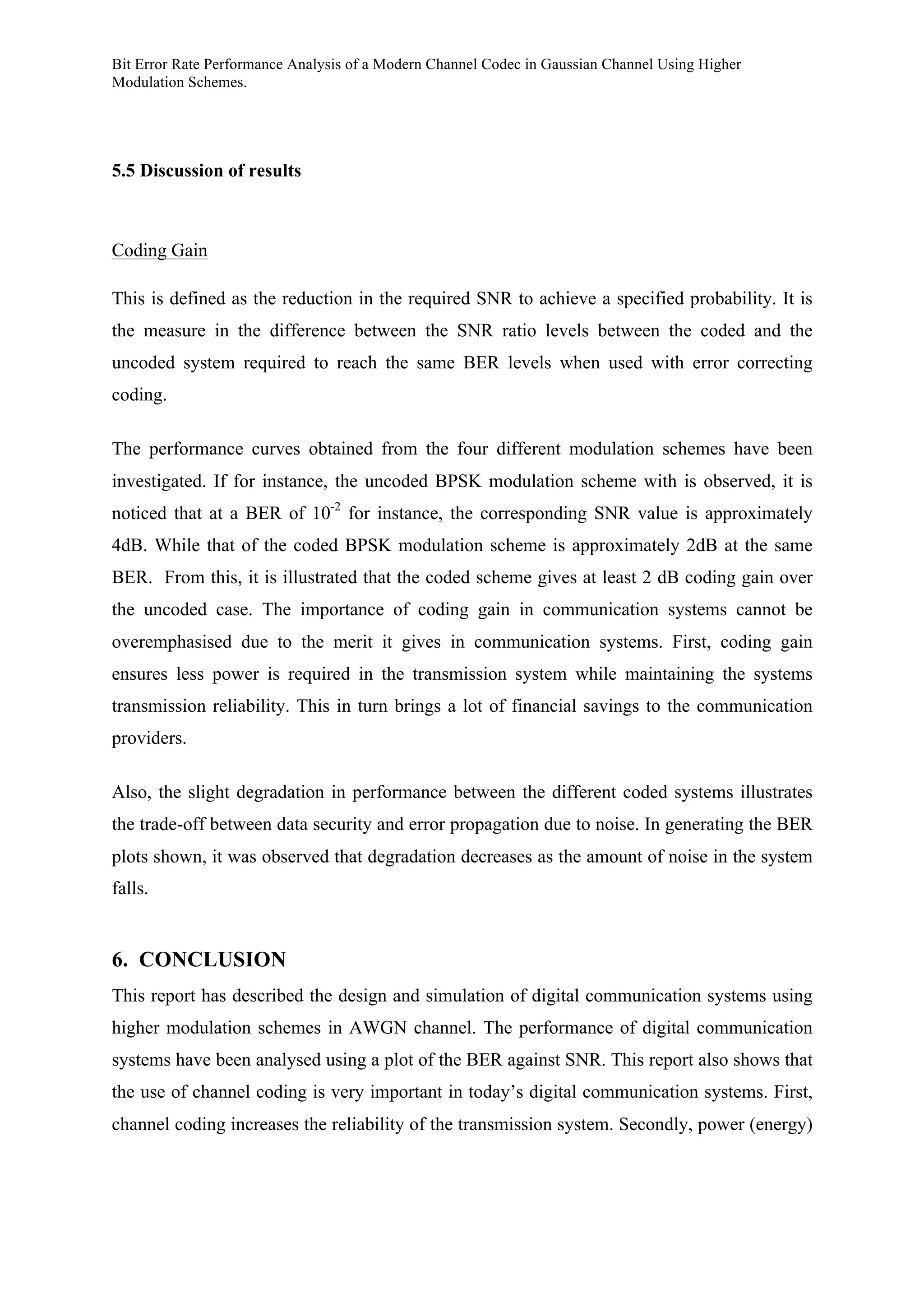 Bit Error Rate Performance Analysis of a Modern Channel Codec in Gaussian Channel Using Higher
Modulation Schemes.
5.5 Discussion of results
Coding Gain
This is defined as the reduction in the required SNR to achieve a specified probability. It is
the measure in the difference between the SNR ratio levels between the coded and the
uncoded system required to reach the same BER levels when used with error correcting
coding.
The performance curves obtained from the four different modulation schemes have been
investigated. If for instance, the uncoded BPSK modulation scheme with is observed, it is
noticed that at a BER of 10-2
for instance, the corresponding SNR value is approximately
4dB. While that of the coded BPSK modulation scheme is approximately 2dB at the same
BER. From this, it is illustrated that the coded scheme gives at least 2 dB coding gain over
the uncoded case. The importance of coding gain in communication systems cannot be
overemphasised due to the merit it gives in communication systems. First, coding gain
ensures less power is required in the transmission system while maintaining the systems
transmission reliability. This in turn brings a lot of financial savings to the communication
providers.
Also, the slight degradation in performance between the different coded systems illustrates
the trade-off between data security and error propagation due to noise. In generating the BER
plots shown, it was observed that degradation decreases as the amount of noise in the system
falls.
6. CONCLUSION
This report has described the design and simulation of digital communication systems using
higher modulation schemes in AWGN channel. The performance of digital communication
systems have been analysed using a plot of the BER against SNR. This report also shows that
the use of channel coding is very important in today’s digital communication systems. First,
channel coding increases the reliability of the transmission system. Secondly, power (energy)
 