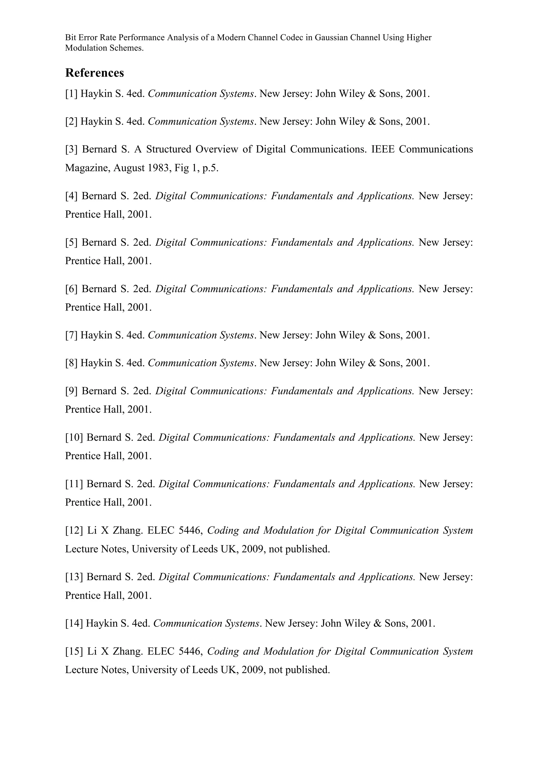 Bit Error Rate Performance Analysis of a Modern Channel Codec in Gaussian Channel Using Higher
Modulation Schemes.
References
[1] Haykin S. 4ed. Communication Systems. New Jersey: John Wiley & Sons, 2001.
[2] Haykin S. 4ed. Communication Systems. New Jersey: John Wiley & Sons, 2001.
[3] Bernard S. A Structured Overview of Digital Communications. IEEE Communications
Magazine, August 1983, Fig 1, p.5.
[4] Bernard S. 2ed. Digital Communications: Fundamentals and Applications. New Jersey:
Prentice Hall, 2001.
[5] Bernard S. 2ed. Digital Communications: Fundamentals and Applications. New Jersey:
Prentice Hall, 2001.
[6] Bernard S. 2ed. Digital Communications: Fundamentals and Applications. New Jersey:
Prentice Hall, 2001.
[7] Haykin S. 4ed. Communication Systems. New Jersey: John Wiley & Sons, 2001.
[8] Haykin S. 4ed. Communication Systems. New Jersey: John Wiley & Sons, 2001.
[9] Bernard S. 2ed. Digital Communications: Fundamentals and Applications. New Jersey:
Prentice Hall, 2001.
[10] Bernard S. 2ed. Digital Communications: Fundamentals and Applications. New Jersey:
Prentice Hall, 2001.
[11] Bernard S. 2ed. Digital Communications: Fundamentals and Applications. New Jersey:
Prentice Hall, 2001.
[12] Li X Zhang. ELEC 5446, Coding and Modulation for Digital Communication System
Lecture Notes, University of Leeds UK, 2009, not published.
[13] Bernard S. 2ed. Digital Communications: Fundamentals and Applications. New Jersey:
Prentice Hall, 2001.
[14] Haykin S. 4ed. Communication Systems. New Jersey: John Wiley & Sons, 2001.
[15] Li X Zhang. ELEC 5446, Coding and Modulation for Digital Communication System
Lecture Notes, University of Leeds UK, 2009, not published.
 