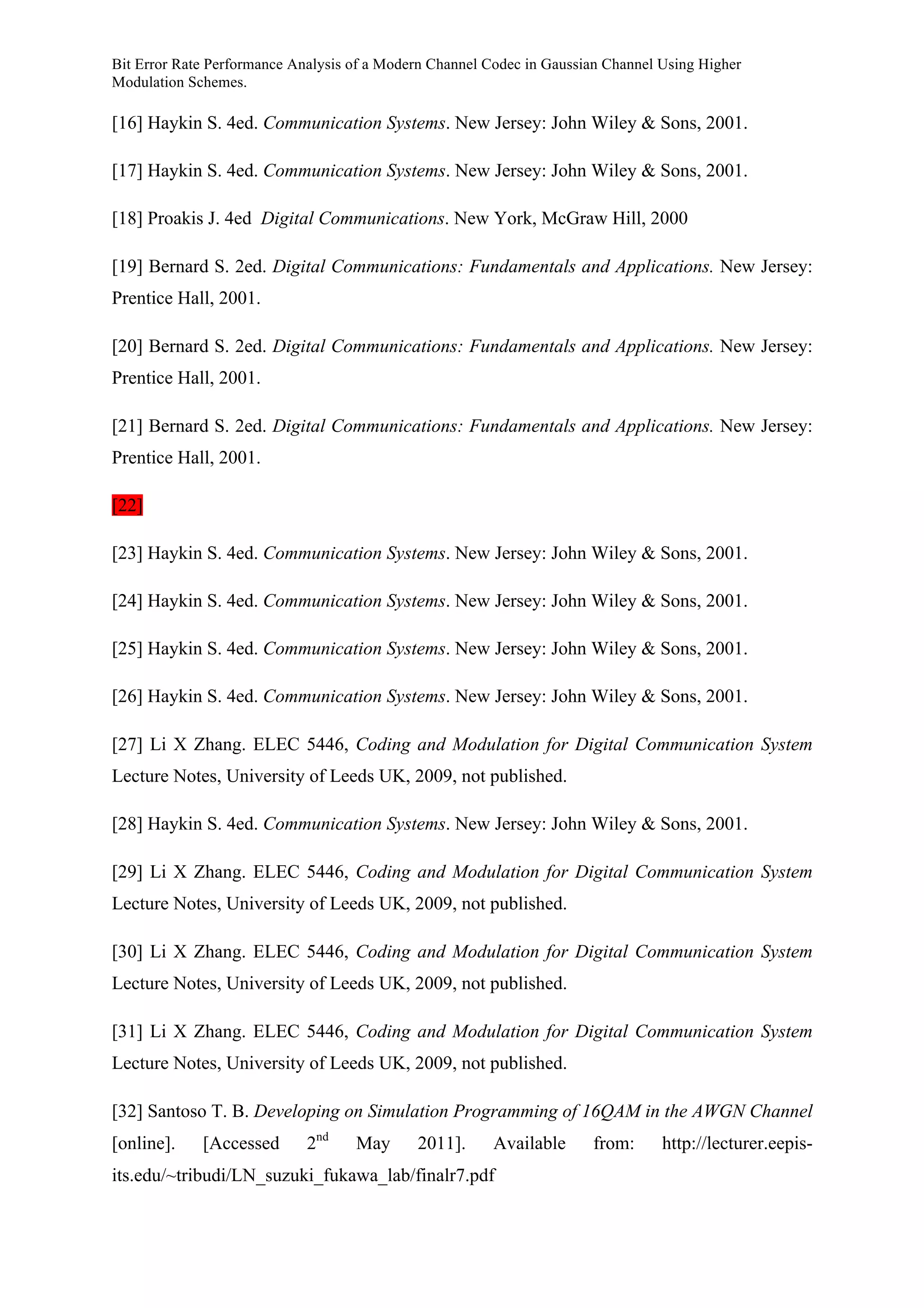 Bit Error Rate Performance Analysis of a Modern Channel Codec in Gaussian Channel Using Higher
Modulation Schemes.
[16] Haykin S. 4ed. Communication Systems. New Jersey: John Wiley & Sons, 2001.
[17] Haykin S. 4ed. Communication Systems. New Jersey: John Wiley & Sons, 2001.
[18] Proakis J. 4ed Digital Communications. New York, McGraw Hill, 2000
[19] Bernard S. 2ed. Digital Communications: Fundamentals and Applications. New Jersey:
Prentice Hall, 2001.
[20] Bernard S. 2ed. Digital Communications: Fundamentals and Applications. New Jersey:
Prentice Hall, 2001.
[21] Bernard S. 2ed. Digital Communications: Fundamentals and Applications. New Jersey:
Prentice Hall, 2001.
[22]
[23] Haykin S. 4ed. Communication Systems. New Jersey: John Wiley & Sons, 2001.
[24] Haykin S. 4ed. Communication Systems. New Jersey: John Wiley & Sons, 2001.
[25] Haykin S. 4ed. Communication Systems. New Jersey: John Wiley & Sons, 2001.
[26] Haykin S. 4ed. Communication Systems. New Jersey: John Wiley & Sons, 2001.
[27] Li X Zhang. ELEC 5446, Coding and Modulation for Digital Communication System
Lecture Notes, University of Leeds UK, 2009, not published.
[28] Haykin S. 4ed. Communication Systems. New Jersey: John Wiley & Sons, 2001.
[29] Li X Zhang. ELEC 5446, Coding and Modulation for Digital Communication System
Lecture Notes, University of Leeds UK, 2009, not published.
[30] Li X Zhang. ELEC 5446, Coding and Modulation for Digital Communication System
Lecture Notes, University of Leeds UK, 2009, not published.
[31] Li X Zhang. ELEC 5446, Coding and Modulation for Digital Communication System
Lecture Notes, University of Leeds UK, 2009, not published.
[32] Santoso T. B. Developing on Simulation Programming of 16QAM in the AWGN Channel
[online]. [Accessed 2nd
May 2011]. Available from: http://lecturer.eepis-
its.edu/~tribudi/LN_suzuki_fukawa_lab/finalr7.pdf
 