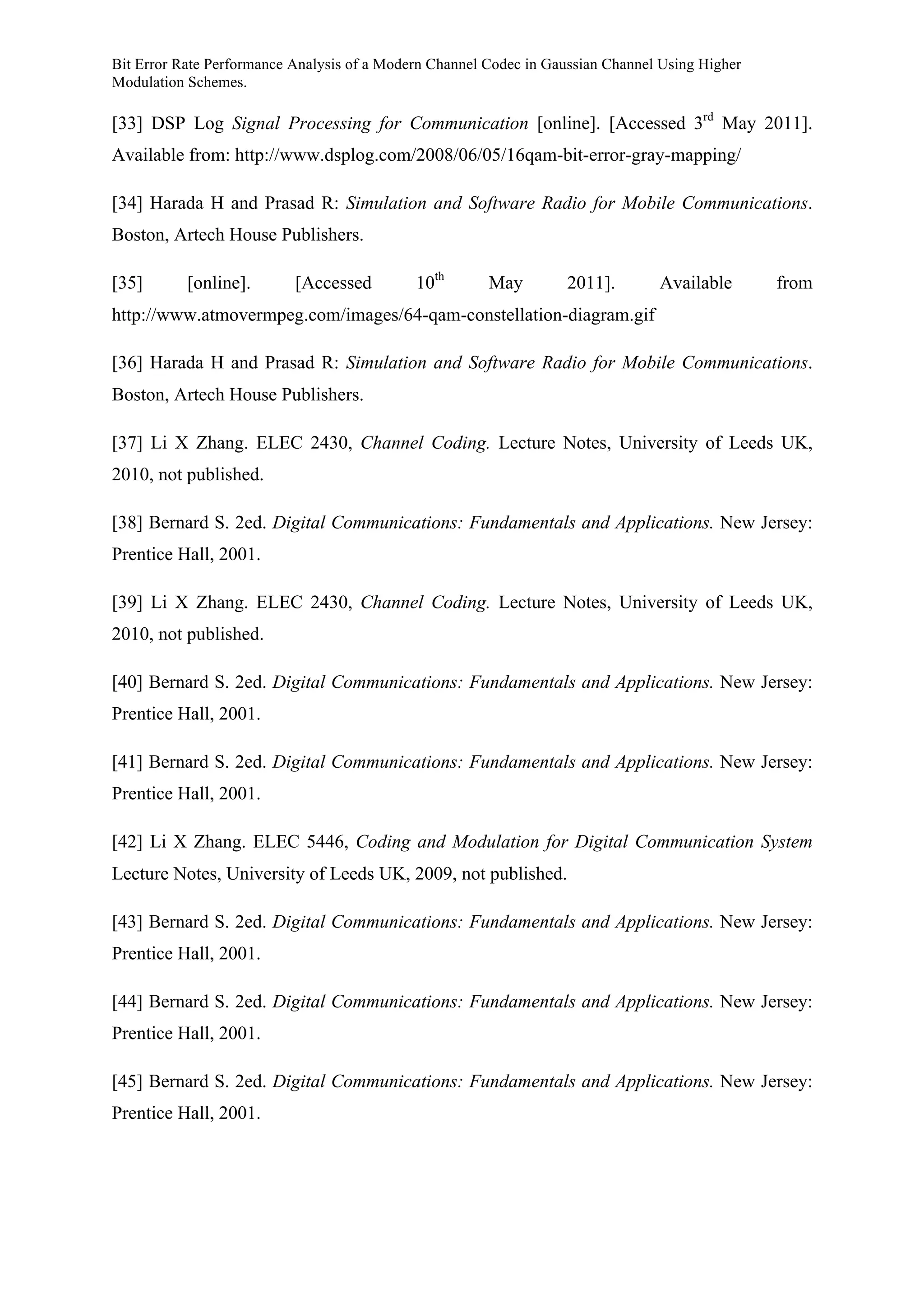 Bit Error Rate Performance Analysis of a Modern Channel Codec in Gaussian Channel Using Higher
Modulation Schemes.
[33] DSP Log Signal Processing for Communication [online]. [Accessed 3rd
May 2011].
Available from: http://www.dsplog.com/2008/06/05/16qam-bit-error-gray-mapping/
[34] Harada H and Prasad R: Simulation and Software Radio for Mobile Communications.
Boston, Artech House Publishers.
[35] [online]. [Accessed 10th
May 2011]. Available from
http://www.atmovermpeg.com/images/64-qam-constellation-diagram.gif
[36] Harada H and Prasad R: Simulation and Software Radio for Mobile Communications.
Boston, Artech House Publishers.
[37] Li X Zhang. ELEC 2430, Channel Coding. Lecture Notes, University of Leeds UK,
2010, not published.
[38] Bernard S. 2ed. Digital Communications: Fundamentals and Applications. New Jersey:
Prentice Hall, 2001.
[39] Li X Zhang. ELEC 2430, Channel Coding. Lecture Notes, University of Leeds UK,
2010, not published.
[40] Bernard S. 2ed. Digital Communications: Fundamentals and Applications. New Jersey:
Prentice Hall, 2001.
[41] Bernard S. 2ed. Digital Communications: Fundamentals and Applications. New Jersey:
Prentice Hall, 2001.
[42] Li X Zhang. ELEC 5446, Coding and Modulation for Digital Communication System
Lecture Notes, University of Leeds UK, 2009, not published.
[43] Bernard S. 2ed. Digital Communications: Fundamentals and Applications. New Jersey:
Prentice Hall, 2001.
[44] Bernard S. 2ed. Digital Communications: Fundamentals and Applications. New Jersey:
Prentice Hall, 2001.
[45] Bernard S. 2ed. Digital Communications: Fundamentals and Applications. New Jersey:
Prentice Hall, 2001.
 