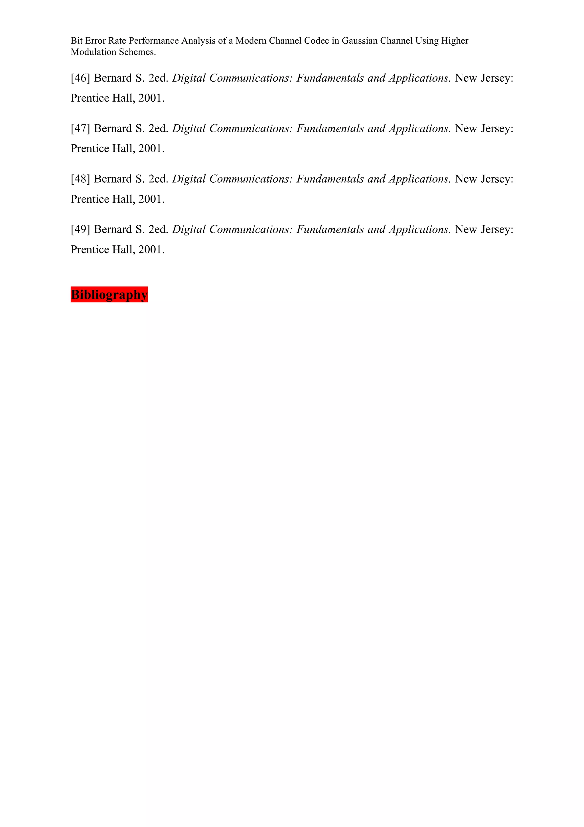 Bit Error Rate Performance Analysis of a Modern Channel Codec in Gaussian Channel Using Higher
Modulation Schemes.
[46] Bernard S. 2ed. Digital Communications: Fundamentals and Applications. New Jersey:
Prentice Hall, 2001.
[47] Bernard S. 2ed. Digital Communications: Fundamentals and Applications. New Jersey:
Prentice Hall, 2001.
[48] Bernard S. 2ed. Digital Communications: Fundamentals and Applications. New Jersey:
Prentice Hall, 2001.
[49] Bernard S. 2ed. Digital Communications: Fundamentals and Applications. New Jersey:
Prentice Hall, 2001.
Bibliography
 