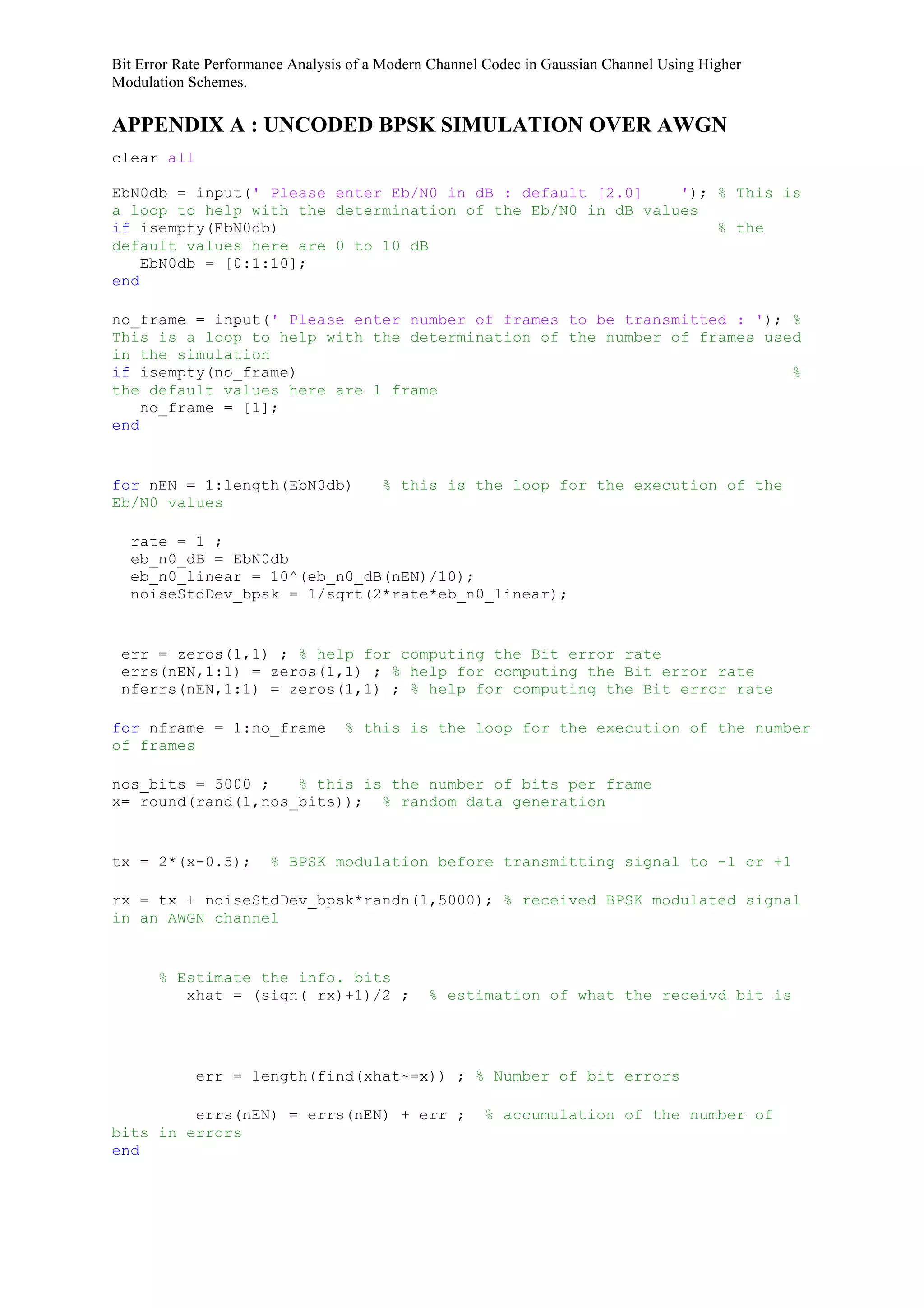 Bit Error Rate Performance Analysis of a Modern Channel Codec in Gaussian Channel Using Higher
Modulation Schemes.
APPENDIX A : UNCODED BPSK SIMULATION OVER AWGN
clear all
EbN0db = input(' Please enter Eb/N0 in dB : default [2.0] '); % This is
a loop to help with the determination of the Eb/N0 in dB values
if isempty(EbN0db) % the
default values here are 0 to 10 dB
EbN0db = [0:1:10];
end
no_frame = input(' Please enter number of frames to be transmitted : '); %
This is a loop to help with the determination of the number of frames used
in the simulation
if isempty(no_frame) %
the default values here are 1 frame
no_frame = [1];
end
for nEN = 1:length(EbN0db) % this is the loop for the execution of the
Eb/N0 values
rate = 1 ;
eb_n0_dB = EbN0db
eb_n0_linear = 10^(eb_n0_dB(nEN)/10);
noiseStdDev_bpsk = 1/sqrt(2*rate*eb_n0_linear);
err = zeros(1,1) ; % help for computing the Bit error rate
errs(nEN,1:1) = zeros(1,1) ; % help for computing the Bit error rate
nferrs(nEN,1:1) = zeros(1,1) ; % help for computing the Bit error rate
for nframe = 1:no_frame % this is the loop for the execution of the number
of frames
nos_bits = 5000 ; % this is the number of bits per frame
x= round(rand(1,nos_bits)); % random data generation
tx = 2*(x-0.5); % BPSK modulation before transmitting signal to -1 or +1
rx = tx + noiseStdDev_bpsk*randn(1,5000); % received BPSK modulated signal
in an AWGN channel
% Estimate the info. bits
xhat = (sign( rx)+1)/2 ; % estimation of what the receivd bit is
err = length(find(xhat~=x)) ; % Number of bit errors
errs(nEN) = errs(nEN) + err ; % accumulation of the number of
bits in errors
end
 