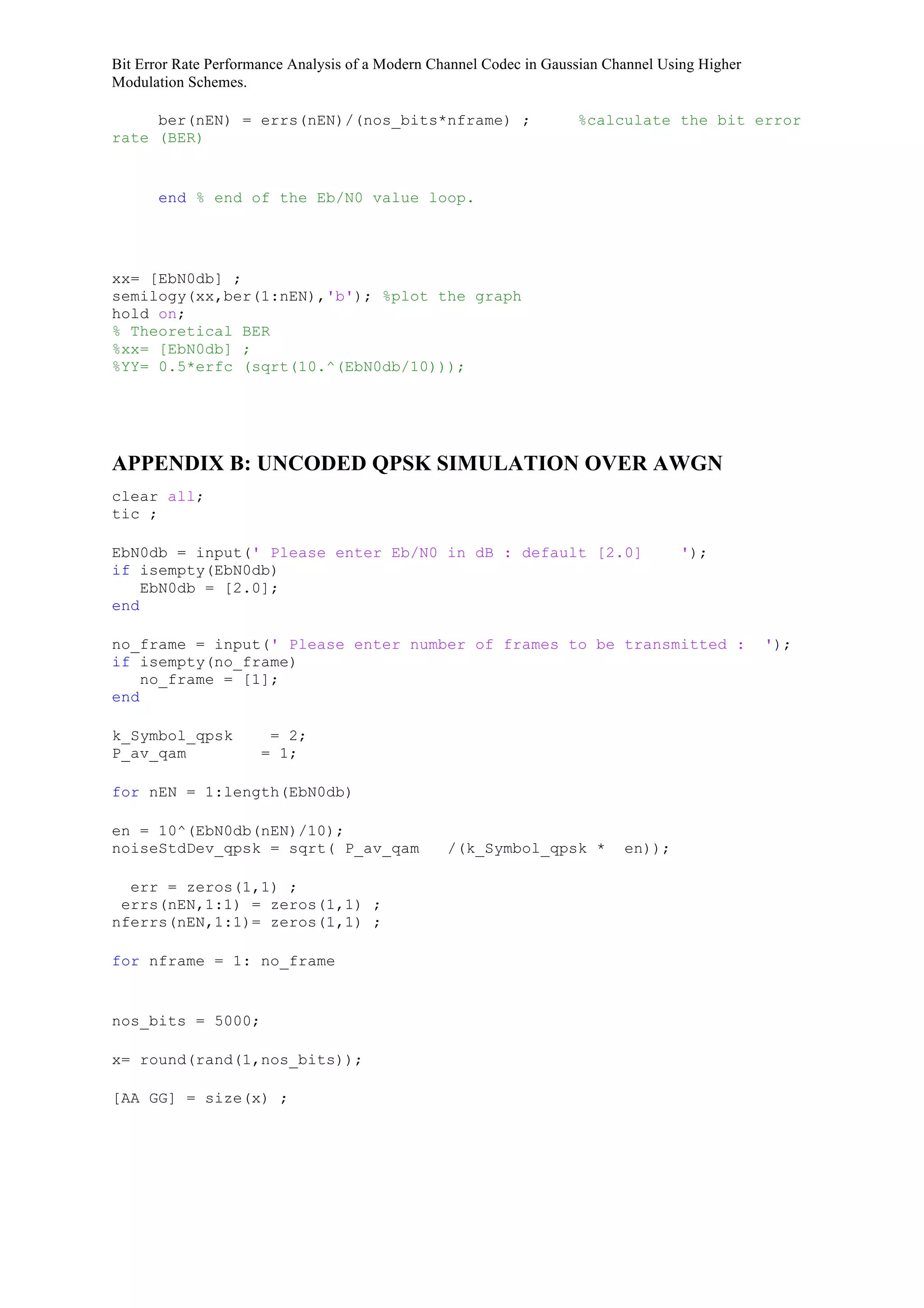 Bit Error Rate Performance Analysis of a Modern Channel Codec in Gaussian Channel Using Higher
Modulation Schemes.
ber(nEN) = errs(nEN)/(nos_bits*nframe) ; %calculate the bit error
rate (BER)
end % end of the Eb/N0 value loop.
xx= [EbN0db] ;
semilogy(xx,ber(1:nEN),'b'); %plot the graph
hold on;
% Theoretical BER
%xx= [EbN0db] ;
%YY= 0.5*erfc (sqrt(10.^(EbN0db/10)));
APPENDIX B: UNCODED QPSK SIMULATION OVER AWGN
clear all;
tic ;
EbN0db = input(' Please enter Eb/N0 in dB : default [2.0] ');
if isempty(EbN0db)
EbN0db = [2.0];
end
no_frame = input(' Please enter number of frames to be transmitted : ');
if isempty(no_frame)
no_frame = [1];
end
k_Symbol_qpsk = 2;
P_av_qam = 1;
for nEN = 1:length(EbN0db)
en = 10^(EbN0db(nEN)/10);
noiseStdDev_qpsk = sqrt( P_av_qam /(k_Symbol_qpsk * en));
err = zeros(1,1) ;
errs(nEN,1:1) = zeros(1,1) ;
nferrs(nEN,1:1)= zeros(1,1) ;
for nframe = 1: no_frame
nos_bits = 5000;
x= round(rand(1,nos_bits));
[AA GG] = size(x) ;
 