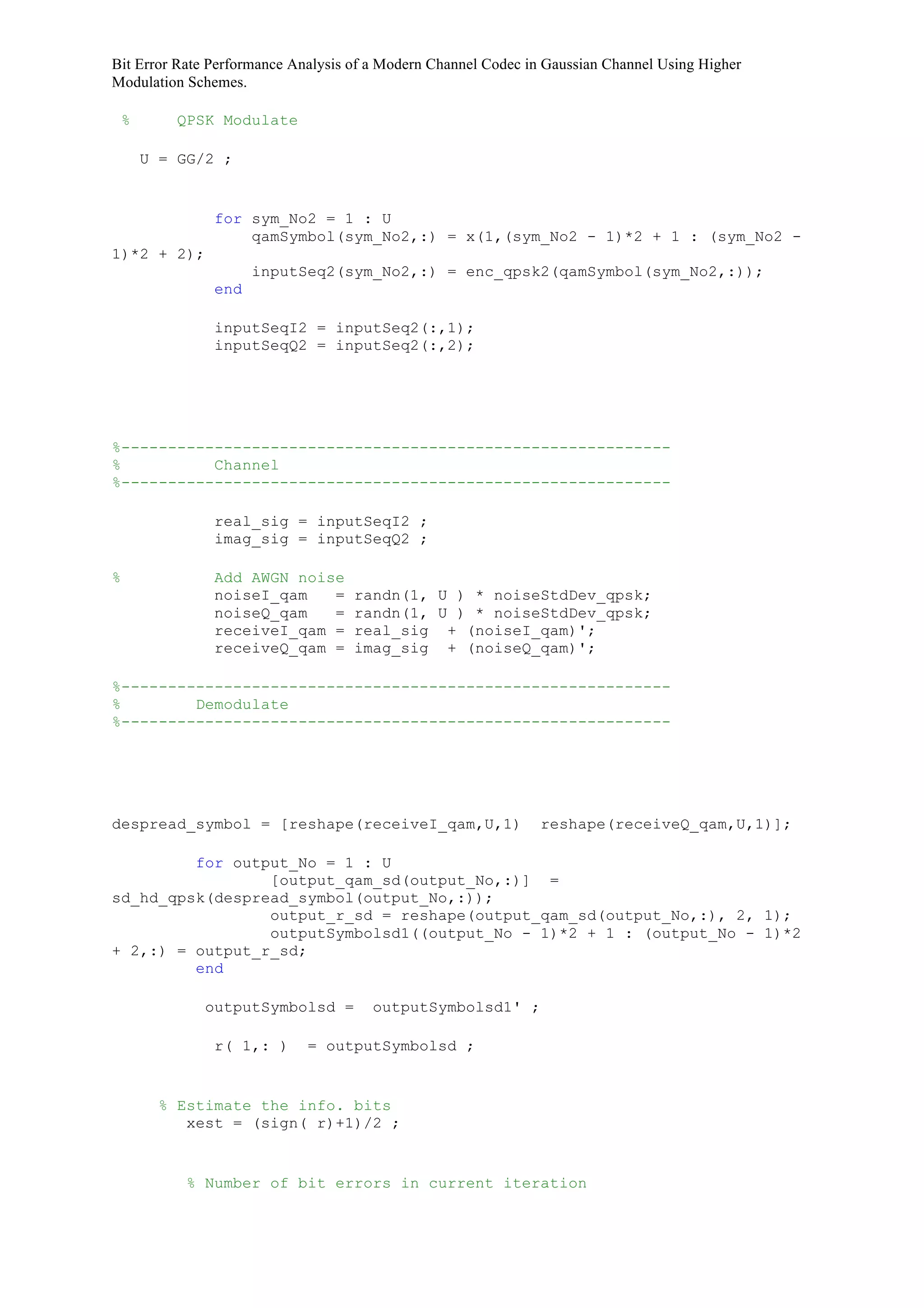 Bit Error Rate Performance Analysis of a Modern Channel Codec in Gaussian Channel Using Higher
Modulation Schemes.
% QPSK Modulate
U = GG/2 ;
for sym_No2 = 1 : U
qamSymbol(sym_No2,:) = x(1,(sym_No2 - 1)*2 + 1 : (sym_No2 -
1)*2 + 2);
inputSeq2(sym_No2,:) = enc_qpsk2(qamSymbol(sym_No2,:));
end
inputSeqI2 = inputSeq2(:,1);
inputSeqQ2 = inputSeq2(:,2);
%-----------------------------------------------------------
% Channel
%-----------------------------------------------------------
real_sig = inputSeqI2 ;
imag_sig = inputSeqQ2 ;
% Add AWGN noise
noiseI_qam = randn(1, U ) * noiseStdDev_qpsk;
noiseQ_qam = randn(1, U ) * noiseStdDev_qpsk;
receiveI_qam = real_sig + (noiseI_qam)';
receiveQ_qam = imag_sig + (noiseQ_qam)';
%-----------------------------------------------------------
% Demodulate
%-----------------------------------------------------------
despread_symbol = [reshape(receiveI_qam,U,1) reshape(receiveQ_qam,U,1)];
for output_No = 1 : U
[output_qam_sd(output_No,:)] =
sd_hd_qpsk(despread_symbol(output_No,:));
output_r_sd = reshape(output_qam_sd(output_No,:), 2, 1);
outputSymbolsd1((output_No - 1)*2 + 1 : (output_No - 1)*2
+ 2,:) = output_r_sd;
end
outputSymbolsd = outputSymbolsd1' ;
r( 1,: ) = outputSymbolsd ;
% Estimate the info. bits
xest = (sign( r)+1)/2 ;
% Number of bit errors in current iteration
 