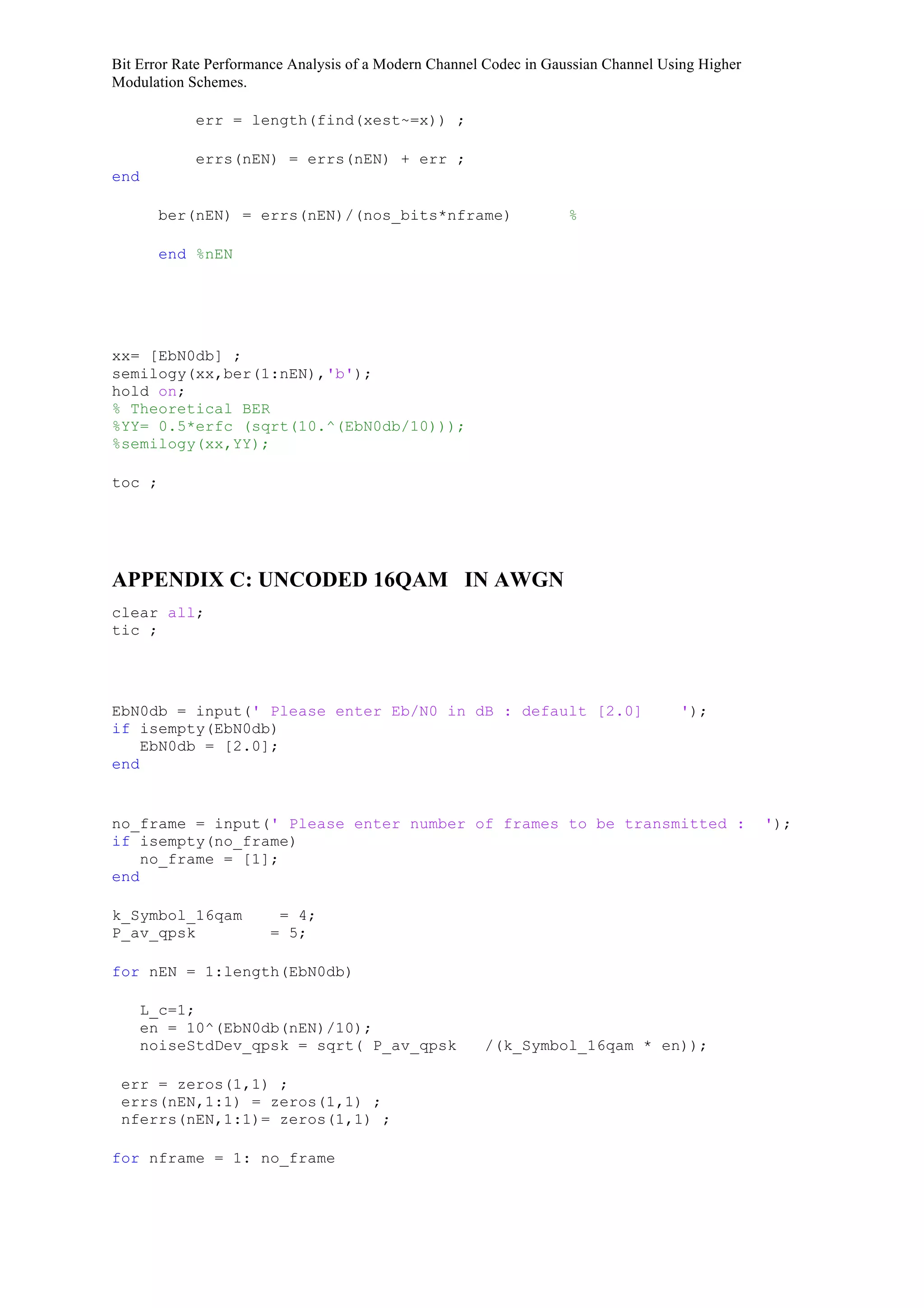 Bit Error Rate Performance Analysis of a Modern Channel Codec in Gaussian Channel Using Higher
Modulation Schemes.
err = length(find(xest~=x)) ;
errs(nEN) = errs(nEN) + err ;
end
ber(nEN) = errs(nEN)/(nos_bits*nframe) %
end %nEN
xx= [EbN0db] ;
semilogy(xx,ber(1:nEN),'b');
hold on;
% Theoretical BER
%YY= 0.5*erfc (sqrt(10.^(EbN0db/10)));
%semilogy(xx,YY);
toc ;
APPENDIX C: UNCODED 16QAM IN AWGN
clear all;
tic ;
EbN0db = input(' Please enter Eb/N0 in dB : default [2.0] ');
if isempty(EbN0db)
EbN0db = [2.0];
end
no_frame = input(' Please enter number of frames to be transmitted : ');
if isempty(no_frame)
no_frame = [1];
end
k_Symbol_16qam = 4;
P_av_qpsk = 5;
for nEN = 1:length(EbN0db)
L_c=1;
en = 10^(EbN0db(nEN)/10);
noiseStdDev_qpsk = sqrt( P_av_qpsk /(k_Symbol_16qam * en));
err = zeros(1,1) ;
errs(nEN,1:1) = zeros(1,1) ;
nferrs(nEN,1:1)= zeros(1,1) ;
for nframe = 1: no_frame
 