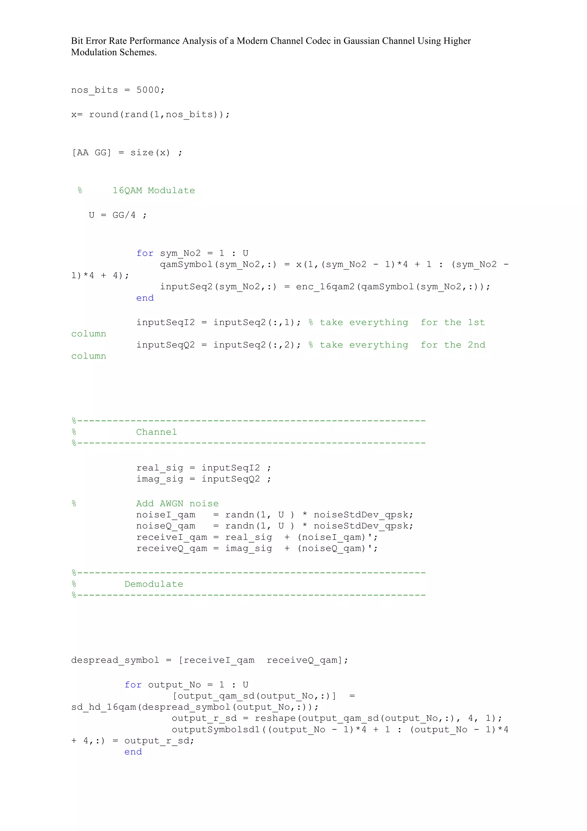 Bit Error Rate Performance Analysis of a Modern Channel Codec in Gaussian Channel Using Higher
Modulation Schemes.
nos_bits = 5000;
x= round(rand(1,nos_bits));
[AA GG] = size(x) ;
% 16QAM Modulate
U = GG/4 ;
for sym_No2 = 1 : U
qamSymbol(sym_No2,:) = x(1,(sym_No2 - 1)*4 + 1 : (sym_No2 -
1)*4 + 4);
inputSeq2(sym_No2,:) = enc_16qam2(qamSymbol(sym_No2,:));
end
inputSeqI2 = inputSeq2(:,1); % take everything for the 1st
column
inputSeqQ2 = inputSeq2(:,2); % take everything for the 2nd
column
%-----------------------------------------------------------
% Channel
%-----------------------------------------------------------
real_sig = inputSeqI2 ;
imag_sig = inputSeqQ2 ;
% Add AWGN noise
noiseI_qam = randn(1, U ) * noiseStdDev_qpsk;
noiseQ_qam = randn(1, U ) * noiseStdDev_qpsk;
receiveI_qam = real_sig + (noiseI_qam)';
receiveQ_qam = imag_sig + (noiseQ_qam)';
%-----------------------------------------------------------
% Demodulate
%-----------------------------------------------------------
despread_symbol = [receiveI_qam receiveQ_qam];
for output_No = 1 : U
[output_qam_sd(output_No,:)] =
sd_hd_16qam(despread_symbol(output_No,:));
output_r_sd = reshape(output_qam_sd(output_No,:), 4, 1);
outputSymbolsd1((output_No - 1)*4 + 1 : (output_No - 1)*4
+ 4,:) = output_r_sd;
end
 