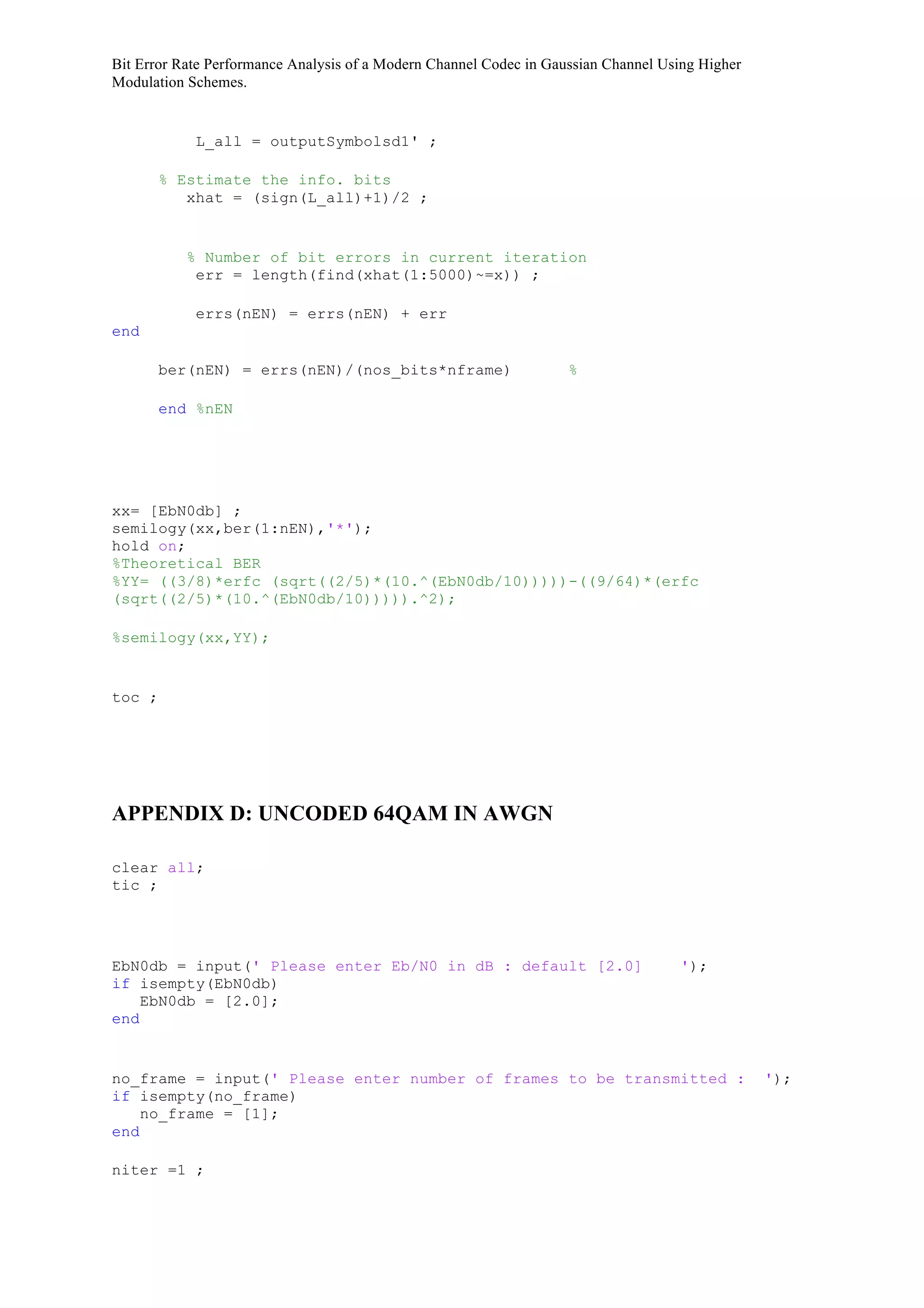 Bit Error Rate Performance Analysis of a Modern Channel Codec in Gaussian Channel Using Higher
Modulation Schemes.
L_all = outputSymbolsd1' ;
% Estimate the info. bits
xhat = (sign(L_all)+1)/2 ;
% Number of bit errors in current iteration
err = length(find(xhat(1:5000)~=x)) ;
errs(nEN) = errs(nEN) + err
end
ber(nEN) = errs(nEN)/(nos_bits*nframe) %
end %nEN
xx= [EbN0db] ;
semilogy(xx,ber(1:nEN),'*');
hold on;
%Theoretical BER
%YY= ((3/8)*erfc (sqrt((2/5)*(10.^(EbN0db/10)))))-((9/64)*(erfc
(sqrt((2/5)*(10.^(EbN0db/10))))).^2);
%semilogy(xx,YY);
toc ;
APPENDIX D: UNCODED 64QAM IN AWGN
clear all;
tic ;
EbN0db = input(' Please enter Eb/N0 in dB : default [2.0] ');
if isempty(EbN0db)
EbN0db = [2.0];
end
no_frame = input(' Please enter number of frames to be transmitted : ');
if isempty(no_frame)
no_frame = [1];
end
niter =1 ;
 