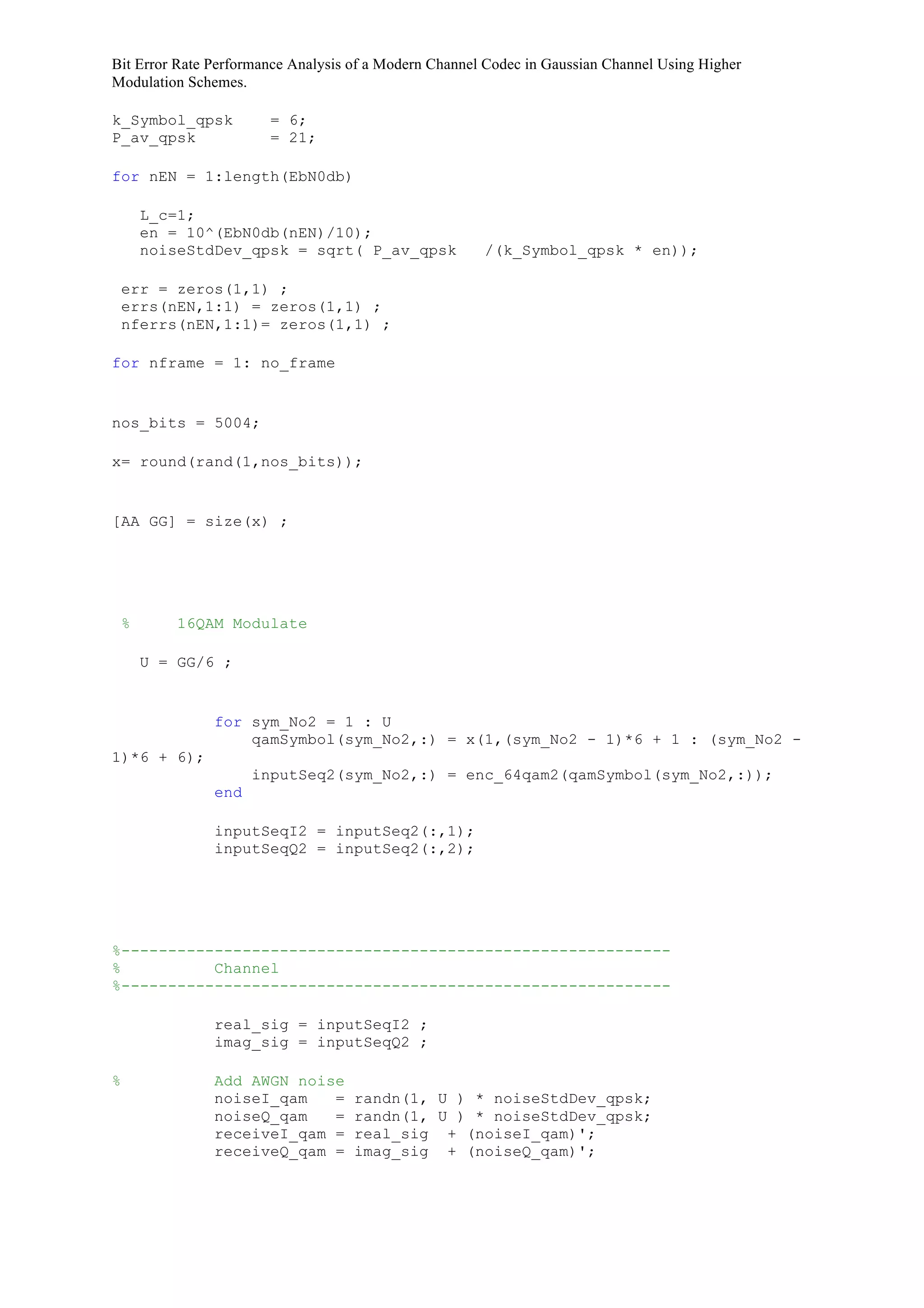 Bit Error Rate Performance Analysis of a Modern Channel Codec in Gaussian Channel Using Higher
Modulation Schemes.
k_Symbol_qpsk = 6;
P_av_qpsk = 21;
for nEN = 1:length(EbN0db)
L_c=1;
en = 10^(EbN0db(nEN)/10);
noiseStdDev_qpsk = sqrt( P_av_qpsk /(k_Symbol_qpsk * en));
err = zeros(1,1) ;
errs(nEN,1:1) = zeros(1,1) ;
nferrs(nEN,1:1)= zeros(1,1) ;
for nframe = 1: no_frame
nos_bits = 5004;
x= round(rand(1,nos_bits));
[AA GG] = size(x) ;
% 16QAM Modulate
U = GG/6 ;
for sym_No2 = 1 : U
qamSymbol(sym_No2,:) = x(1,(sym_No2 - 1)*6 + 1 : (sym_No2 -
1)*6 + 6);
inputSeq2(sym_No2,:) = enc_64qam2(qamSymbol(sym_No2,:));
end
inputSeqI2 = inputSeq2(:,1);
inputSeqQ2 = inputSeq2(:,2);
%-----------------------------------------------------------
% Channel
%-----------------------------------------------------------
real_sig = inputSeqI2 ;
imag_sig = inputSeqQ2 ;
% Add AWGN noise
noiseI_qam = randn(1, U ) * noiseStdDev_qpsk;
noiseQ_qam = randn(1, U ) * noiseStdDev_qpsk;
receiveI_qam = real_sig + (noiseI_qam)';
receiveQ_qam = imag_sig + (noiseQ_qam)';
 