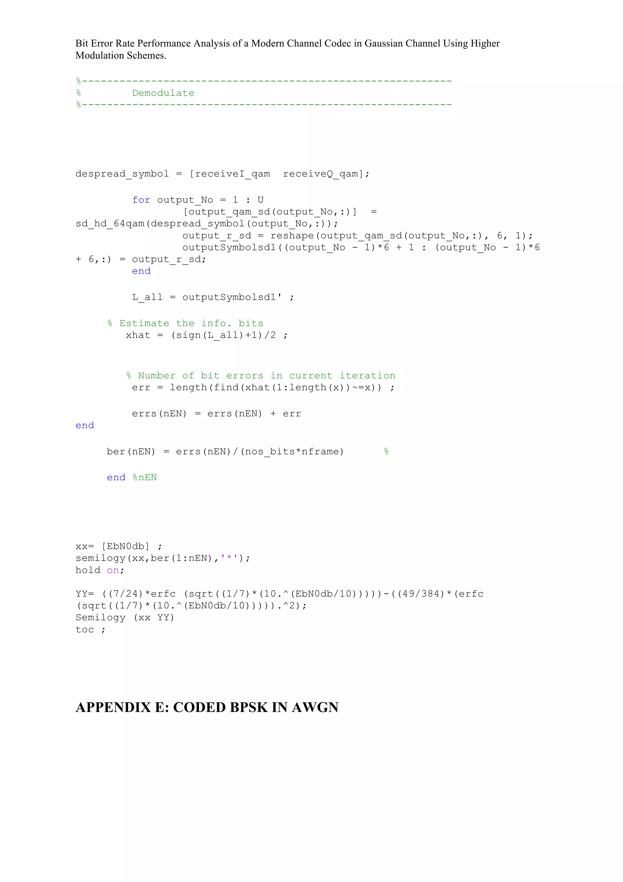 Bit Error Rate Performance Analysis of a Modern Channel Codec in Gaussian Channel Using Higher
Modulation Schemes.
%-----------------------------------------------------------
% Demodulate
%-----------------------------------------------------------
despread_symbol = [receiveI_qam receiveQ_qam];
for output_No = 1 : U
[output_qam_sd(output_No,:)] =
sd_hd_64qam(despread_symbol(output_No,:));
output_r_sd = reshape(output_qam_sd(output_No,:), 6, 1);
outputSymbolsd1((output_No - 1)*6 + 1 : (output_No - 1)*6
+ 6,:) = output_r_sd;
end
L_all = outputSymbolsd1' ;
% Estimate the info. bits
xhat = (sign(L_all)+1)/2 ;
% Number of bit errors in current iteration
err = length(find(xhat(1:length(x))~=x)) ;
errs(nEN) = errs(nEN) + err
end
ber(nEN) = errs(nEN)/(nos_bits*nframe) %
end %nEN
xx= [EbN0db] ;
semilogy(xx,ber(1:nEN),'*');
hold on;
YY= ((7/24)*erfc (sqrt((1/7)*(10.^(EbN0db/10)))))-((49/384)*(erfc
(sqrt((1/7)*(10.^(EbN0db/10))))).^2);
Semilogy (xx YY)
toc ;
APPENDIX E: CODED BPSK IN AWGN
 