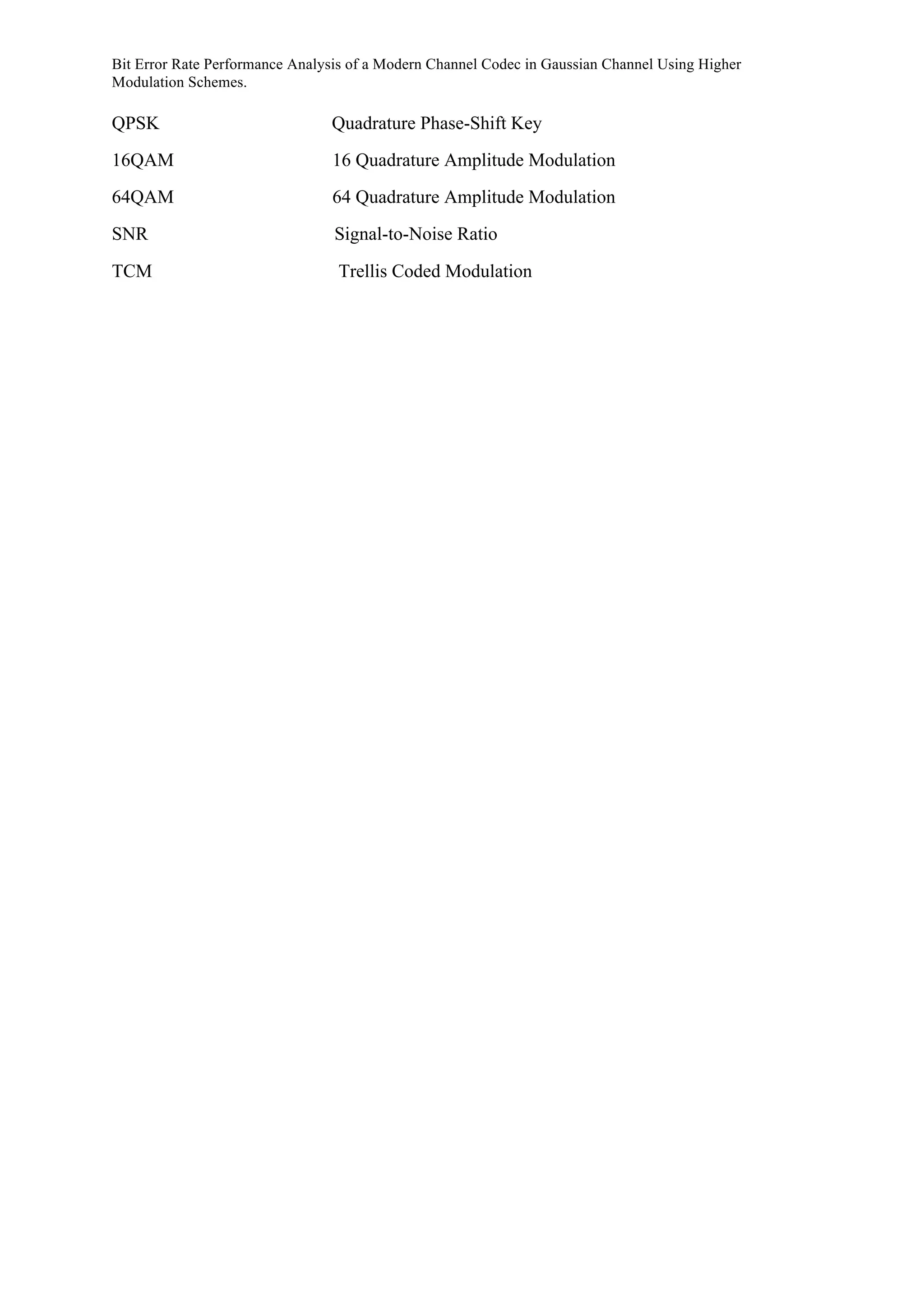 Bit Error Rate Performance Analysis of a Modern Channel Codec in Gaussian Channel Using Higher
Modulation Schemes.
QPSK Quadrature Phase-Shift Key
16QAM 16 Quadrature Amplitude Modulation
64QAM 64 Quadrature Amplitude Modulation
SNR Signal-to-Noise Ratio
TCM Trellis Coded Modulation
 