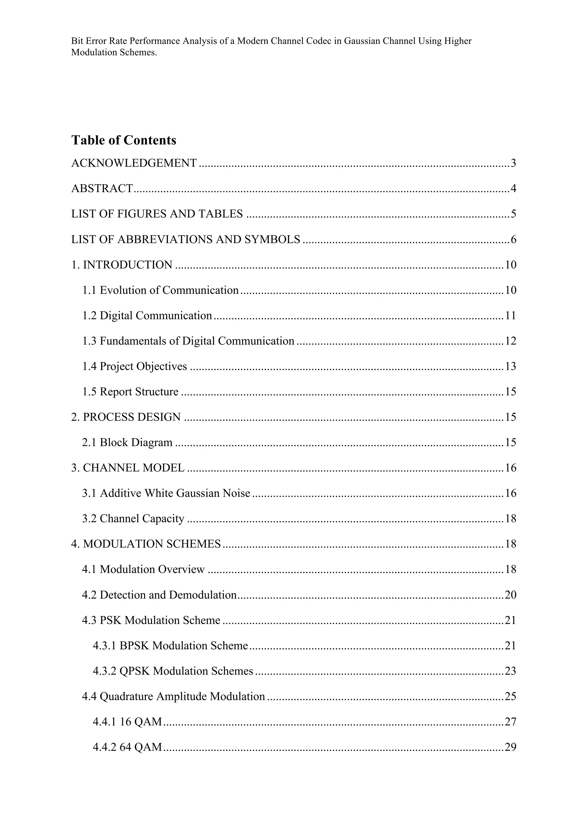 Bit Error Rate Performance Analysis of a Modern Channel Codec in Gaussian Channel Using Higher
Modulation Schemes.
Table of Contents
ACKNOWLEDGEMENT.........................................................................................................3	
  
ABSTRACT...............................................................................................................................4	
  
LIST OF FIGURES AND TABLES .........................................................................................5	
  
LIST OF ABBREVIATIONS AND SYMBOLS ......................................................................6	
  
1. INTRODUCTION ...............................................................................................................10	
  
1.1 Evolution of Communication.........................................................................................10	
  
1.2 Digital Communication..................................................................................................11	
  
1.3 Fundamentals of Digital Communication ......................................................................12	
  
1.4 Project Objectives ..........................................................................................................13	
  
1.5 Report Structure .............................................................................................................15	
  
2. PROCESS DESIGN ............................................................................................................15	
  
2.1 Block Diagram ...............................................................................................................15	
  
3. CHANNEL MODEL ...........................................................................................................16	
  
3.1 Additive White Gaussian Noise.....................................................................................16	
  
3.2 Channel Capacity ...........................................................................................................18	
  
4. MODULATION SCHEMES...............................................................................................18	
  
4.1 Modulation Overview ....................................................................................................18	
  
4.2 Detection and Demodulation..........................................................................................20	
  
4.3 PSK Modulation Scheme ...............................................................................................21	
  
4.3.1 BPSK Modulation Scheme......................................................................................21	
  
4.3.2 QPSK Modulation Schemes....................................................................................23	
  
4.4 Quadrature Amplitude Modulation................................................................................25	
  
4.4.1 16 QAM...................................................................................................................27	
  
4.4.2 64 QAM...................................................................................................................29	
  
 