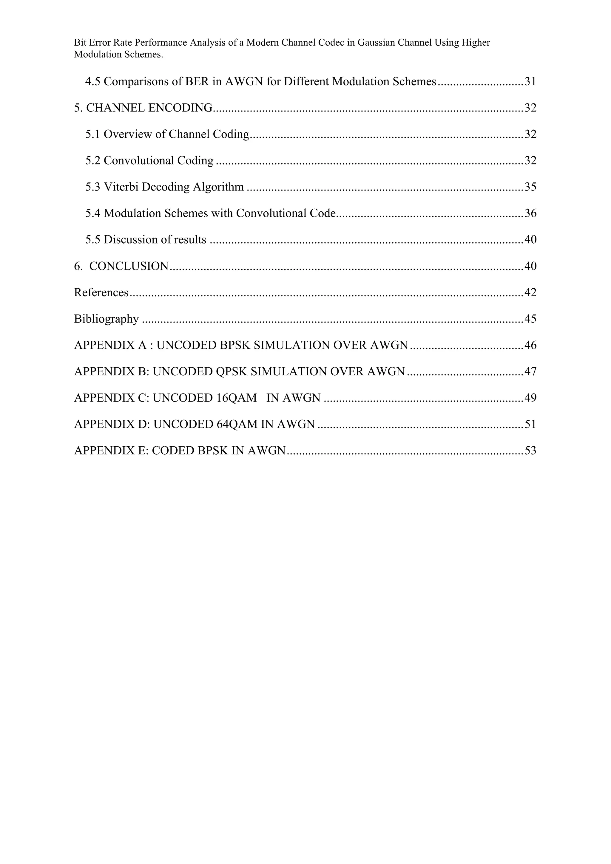 Bit Error Rate Performance Analysis of a Modern Channel Codec in Gaussian Channel Using Higher
Modulation Schemes.
4.5 Comparisons of BER in AWGN for Different Modulation Schemes............................31	
  
5. CHANNEL ENCODING.....................................................................................................32	
  
5.1 Overview of Channel Coding.........................................................................................32	
  
5.2 Convolutional Coding ....................................................................................................32	
  
5.3 Viterbi Decoding Algorithm ..........................................................................................35	
  
5.4 Modulation Schemes with Convolutional Code.............................................................36	
  
5.5 Discussion of results ......................................................................................................40	
  
6. CONCLUSION...................................................................................................................40	
  
References................................................................................................................................42	
  
Bibliography ............................................................................................................................45	
  
APPENDIX A : UNCODED BPSK SIMULATION OVER AWGN.....................................46	
  
APPENDIX B: UNCODED QPSK SIMULATION OVER AWGN......................................47	
  
APPENDIX C: UNCODED 16QAM IN AWGN .................................................................49	
  
APPENDIX D: UNCODED 64QAM IN AWGN ...................................................................51	
  
APPENDIX E: CODED BPSK IN AWGN.............................................................................53	
  
 