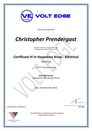 This is to certify that
Christopher Prendergast
Has been assessed as having fulfilled the
following requirements for the issue of
Certificate IV in Hazardous Areas - Electrical
UEE42611
UEE11 Training Package
Volt Edge Pty Ltd
National Provider Number 32137
Date: 24th November 2016
Certificate No: CERT02715
________________________
Manager
This Qualification is recognised within the Australian
Qualifications Framework
 