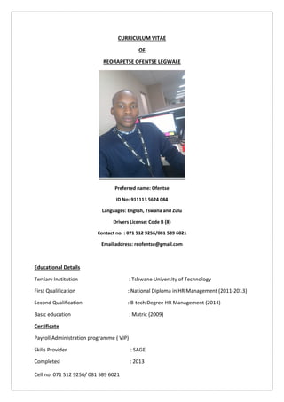 Cell no. 071 512 9256/ 081 589 6021
CURRICULUM VITAE
OF
REORAPETSE OFENTSE LEGWALE
Preferred name: Ofentse
ID No: 911113 5624 084
Languages: English, Tswana and Zulu
Drivers License: Code B (8)
Contact no. : 071 512 9256/081 589 6021
Email address: reofentse@gmail.com
Educational Details
Tertiary Institution : Tshwane University of Technology
First Qualification : National Diploma in HR Management (2011-2013)
Second Qualification : B-tech Degree HR Management (2014)
Basic education : Matric (2009)
Certificate
Payroll Administration programme ( VIP)
Skills Provider : SAGE
Completed : 2013
 