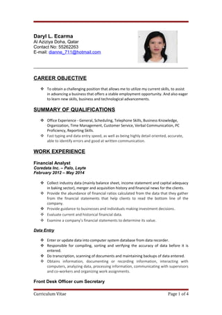 Daryl L. Ecarma
Al Aziziya Doha, Qatar
Contact No: 55262263
E-mail: dianne_711@hotmail.com
CAREER OBJECTIVE
 To obtain a challenging position that allows me to utilize my current skills, to assist
in advancing a business that offers a stable employment opportunity. And also eager
to learn new skills, business and technological advancements.
SUMMARY OF QUALIFICATIONS
 Office Experience - General, Scheduling, Telephone Skills, Business Knowledge,
Organization, Time Management, Customer Service, Verbal Communication, PC
Proficiency, Reporting Skills.
 Fast typing and data entry speed, as well as being highly detail oriented, accurate,
able to identify errors and good at written communication.
WORK EXPERIENCE
Financial Analyst
Coredata Inc. – Palo, Leyte
February 2012 – May 2014
 Collect industry data (mainly balance sheet, income statement and capital adequacy
in baking sector), merger and acquisition history and financial news for the clients.
 Provide the abundance of financial ratios calculated from the data that they gather
from the financial statements that help clients to read the bottom line of the
company.
 Provide guidance to businesses and individuals making investment decisions.
 Evaluate current and historical financial data.
 Examine a company’s financial statements to determine its value.
Data Entry
 Enter or update data into computer system database from data recorder.
 Responsible for compiling, sorting and verifying the accuracy of data before it is
entered.
 Do transcription, scanning of documents and maintaining backups of data entered.
 Obtains information, documenting or recording information, interacting with
computers, analyzing data, processing information, communicating with supervisors
and co-workers and organizing work assignments.
Front Desk Officer cum Secretary
Curriculum Vitae Page 1 of 4
 