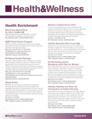 603.626.2626HealthyLiving
Health&Wellness
10
Health Enrichment
Red Cross Blood Drive
Fri, Oct 9, 10 AM-4 PM
Make an appointment: 603.626.2626; or online at
redcrossblood.org. Walk-ins are also welcome.
Roy Auditorium Level C, Catholic Medical Center
AARP Smart Driver Program
AARP’s program teaches drivers how to boost safety
awareness, increase confidence and minimize crash risk.
Persons of any age may attend.
Mon, Oct 12, Nov 9 or Dec 7, 9 AM-4 PM
195 McGregor St., Lower Level, Suite LL22
$20 ($5 discount to AARP members).
Registration required, call 603.626.2626.
All Natural Family Planning!
Discover a highly effective way to manage your fertility
without drugs or devices of any kind. A woman’s body
signals when she is entering and leaving her time of
fertility. Knowing how to recognize these signs empowers
couples to plan their family naturally and helps to identify
and treat underlying reproductive disorders.
Wed, Oct 21, Nov 18 or Dec 16, 6:30-8 PM
195 McGregor St., Lower Level, Suite LL22
FREE educational session ($20 fee for fertility kit if you enroll in
extended program).
Registration required, call 603.626.2626
Going Green
Whether you are thinking of becoming a vegetarian
or simply want to improve your diet by adding more
vegetables and fruits, this presentation is for you. You will
learn the many health benefits of a plant–based, nutrient-
rich eating style as well as how it can provide a balance
of important nutrients. Join us and learn practical and fun
ways to “Go Green”.
Tue, Oct 27, 6-7:30 PM
Roy Auditorium Level C, Catholic Medical Center
FREE, registration required, call 603.626.2626.
Women’s Health Forum 2015
Join us for this rejuvenating, fun and informative day
together. The Women’s Health Forum is an event designed
by women for women of all ages and is a joint effort
by Catholic Medical Center and Dartmouth Hitchcock
Manchester and is hosted by the Manchester Department
of Health. See Page 8 for additional information.
Sat, Nov 7, 8:45 AM-3:15 PM
$45. Registration required, call 603.626.2626
Healthy Beautiful Skin at any Age
Whether you are concerned about acne, rosacea, sun
damage or aging skin, there are steps you can take to
achieve healthier skin. Join Dermatologist Dr. Anna Sarno
Ryan to learn more about skin cancer, common skin
ailments and how you can keep your skin healthy.
Tue, Nov 10, 6-7:30 PM
Roy Auditorium Level C, Catholic Medical Center
FREE, registration required, call 603.626.2626
Oh My Aching Joints!
Managing Joint Pain for Women
Stiff aching joints slow many of us down and interrupt
favorite activities. Orthopedic surgeon Dr. Kathleen
Hogan will discuss the causes of joint pain and both
surgical and non-surgical treatment options to help
get you moving again. Learn the differences in how
hip and knee replacement is approached and realistic
expectations for recovery following joint replacement.
Mon, Nov 16, 6-7:30 PM
Roy Auditorium Level C, Catholic Medical Center
FREE, registration required, call 603.626.2626
Healthy, Wealthy and Wise: An
Introduction to Estate Planning
Estate planning can be complicated, and myths abound
that could have a negative impact on your estate. Find
out the facts about wills vs. trusts, estate tax rules and
Medicaid rules for long-term care. An expert from St.
Mary’s Bank will help you separate fact from fiction and
show you how a little effort goes a long way toward
peace of mind.
Wed, Nov 18, 6-7:30 PM
Roy Auditorium Level C, Catholic Medical Center
FREE, registration required, call 603.626.2626
 