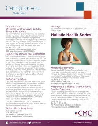 Caring for you.
With heart.
CatholicMedicalCenter.org11CatholicMedicalCenter | @cmchealth
Blue Christmas?
Strategies for Coping with Holiday
Stress and Sadness
Not everyone feels a sense of happiness and excitement
over the impending holidays. Grief, loneliness, financial
stress and the general stress from trying to meet
unrealistic expectations may make you feel overwhelmed
and sad. This program will provide you with strategies to
avoid triggers and manage your holiday stress as well as
provide guidance on when and how to seek help.
Tue, Dec 1, 6-7:15 PM
Roy Auditorium Level C, Catholic Medical Center
FREE, registration required, call 603.626.2626.
Helping You Manage Your Cholesterol
The Cholesterol Management Center helps you manage
your cholesterol and reduce your cardiovascular risk. Our
team provides a lifestyle plan of diet and exercise tailored
to your needs rather than a “one size fits all” plan. In
addition to a lifestyle plan, medications may be needed
to normalize cholesterol values and reduce risk. We will
work with you to determine a medication treatment plan
to meet your individual needs, tolerances, and cholesterol
goals. We can assist you in getting a physician referral.
To schedule an appointment, please call our office at
603.663.6549, option 2.
Diabetes Education
If you have pre-diabetes or diabetes, education is key to
successful self-management. At the Diabetes Resource
Institute at CMC, our Certified Diabetes Educators
provide outstanding diabetes education and nutrition
counseling. Education is customized to meet your needs
and is provided in group and individual appointments.
Early morning and late day appointments are available.
A referral from a primary care physician is required. To
schedule an appointment with one of our educators,
please call our office at 603.663.6431.
If you would like to receive a copy of our monthly
Diabetes eNewsletter, please send your email address to
diabetesconnection@cmc-nh.org
Retired Men’s Association
Third Tuesday of month.
10:30 AM-12:30 PM
195 McGregor St., Lower Level, Suite LL22
FREE, for more information, nhretiredmen.org
Massage
For information, or to schedule an appointment, call
603.641-6700.
Holistic Health Series
Mindfulness Refresher
If you enjoyed a Mindfulness Course before but have
gotten away from the practice lately, or just need to
reinforce your practice, this program is for you. Come and
reconnect with the practice of Mindfulness while you get
ready to take on the busy holiday season ahead.
Thu, Nov 19, 6-7:15 PM
195 McGregor St., 3rd Flr, Suite 312
$10. Registration required, call 603.626.2626
Happiness is a Muscle: Introduction to
Positive Psychology
Positive psychology provides evidence and insight into
what tools and behaviors help us to be happier and thrive
every day. In this interactive session, experience how the
science of positive psychology can help you become
calmer, manage stress and promote happiness in your
day-to-day life.
Tue, Nov 24, 6-7:30 PM
Roy Auditorium Level C, Catholic Medical Center
FREE, registration required, call 603.626.2626.
 