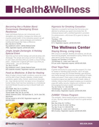 603.626.2626HealthyLiving
Health&Wellness
12
Becoming like a Rubber Band:
Consciously Developing Stress
Resilience
Learn techniques that you can consciously use to
strengthen your resiliency, manage your stress and
improve overall health. In this interactive session we will
look at daily habits, coping strategies and resilience
building techniques that make a difference.
Mon, Nov 30, 6-7:30 PM
Roy Auditorium Level C, Catholic Medical Center
FREE, registration required, call 603.626.2626.
Jingle Jangle Zentangle: A Holiday
Special Event
Take time out from all the holiday rush and de-stress with
Zentangle. This simple and unique art form will help you
to calm down and relax while you create a unique holiday
piece…maybe even a special gift! Even if you think you
cannot draw… you can Zentangle.
Tue, Dec 8, 6-8 PM
Roy Auditorium Level C, Catholic Medical Center
$20 (materials included). Registration required, call 603.626.2626.
Food as Medicine: A Diet for Healing
Most of today’s chronic health conditions cannot be cured
until the diet is fixed. Obesity, diabetes, irritable bowel
syndrome, gastric reflux, thyroid, autoimmune disorders,
etc., may now be common, but were not so, throughout
human history. Each two-hour workshop is a motivational
food and lifestyle focused journey to rebuild health and
age well.
Brain Health: Wed, Oct 14, 6-8 PM or
Gut Health: Wed, Dec 9, 6-8 PM or
Thyroid Health: Wed, Dec 30, 6-8 PM
Obesity Treatment Center, 769 South Main St., 3rd Flr, Suite 300,
Manchester
$19 per session or all for $45. Registration required, call
603.626.2626.
Hypnosis for Smoking Cessation
Hypnosis is a powerful technique that fine-tunes your
attention to achieve your goal to be smoke free. An
individual session with a certified hypnotist is provided.
For reinforcement, a 40-minute CD is given for daily at-
home use.
Thursdays, 1 PM
Catholic Medical Center
$115. Registration required, call 603.626.2626.
The Wellness Center
Staying Strong, Living Long
With a focus on strength, flexibility and balance, we will use
hand and leg weights, and resistance tubing. Perfect for the
older adult or those new to exercise.
Tuesdays and Thursdays, 9-10 AM
195 McGregor St., Lower Level, Suite LL22
$15 per month. Registration required, call 603.626.2626.
Chair Yoga Flow
A gentle introduction to yoga using the support of a chair
for seated or standing yoga postures. Like in all yoga,
chair yoga can help you increase flexibility, gain physical
and mental strength and improve overall feelings of health,
vitality and peace. Chair yoga is a safe and effective way
to practice yoga at any age and level of health, ability or
mobility. Using a chair for support enables you to practice
yoga with safety, security, integrity and confidence, while
encouraging the body to stretch and lengthen.
Thu, Oct 15-Dec 10, 1:30-2:30 PM
195 McGregor St., Lower Level, Suite LL22
$60 (8 weeks). Registration required, call 603.626.2626.
ZUMBA®
Fitness Program
This energetic, dance based program combines a mixture
of Latin, hip-hop, salsa and much more for a great aerobic
workout.
Mon, Nov 9-Dec 28, 7-8 PM or
Tue, Nov 10- Dec 29, 6:30-7:30 PM or
Thu, Nov 12-Jan 14, 5:30-6:30 PM
195 McGregor St., Lower Level, Suite LL22
$60 (8 weeks). Registration required, call 603.626.2626.
 