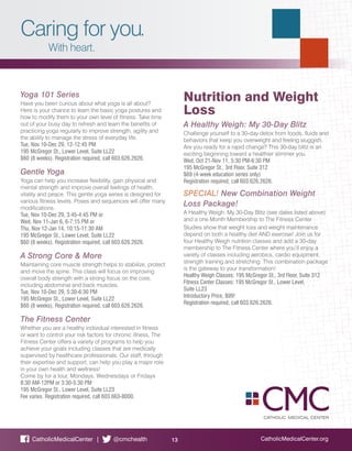 Caring for you.
With heart.
CatholicMedicalCenter.org13CatholicMedicalCenter | @cmchealth
Yoga 101 Series
Have you been curious about what yoga is all about?
Here is your chance to learn the basic yoga postures and
how to modify them to your own level of fitness. Take time
out of your busy day to refresh and learn the benefits of
practicing yoga regularly to improve strength, agility and
the ability to manage the stress of everyday life.
Tue, Nov 10-Dec 29, 12-12:45 PM
195 McGregor St., Lower Level, Suite LL22
$60 (8 weeks). Registration required, call 603.626.2626.
Gentle Yoga
Yoga can help you increase flexibility, gain physical and
mental strength and improve overall feelings of health,
vitality and peace. This gentle yoga series is designed for
various fitness levels. Poses and sequences will offer many
modifications.
Tue, Nov 10-Dec 29, 3:45-4:45 PM or
Wed, Nov 11-Jan 6, 6-7:15 PM or
Thu, Nov 12-Jan 14, 10:15-11:30 AM
195 McGregor St., Lower Level, Suite LL22
$60 (8 weeks). Registration required, call 603.626.2626.
A Strong Core & More
Maintaining core muscle strength helps to stabilize, protect
and move the spine. This class will focus on improving
overall body strength with a strong focus on the core,
including abdominal and back muscles.
Tue, Nov 10-Dec 29, 5:30-6:30 PM
195 McGregor St., Lower Level, Suite LL22
$60 (8 weeks). Registration required, call 603.626.2626.
The Fitness Center
Whether you are a healthy individual interested in fitness
or want to control your risk factors for chronic illness, The
Fitness Center offers a variety of programs to help you
achieve your goals including classes that are medically
supervised by healthcare professionals. Our staff, through
their expertise and support, can help you play a major role
in your own health and wellness!
Come by for a tour, Mondays, Wednesdays or Fridays
8:30 AM-12PM or 3:30-5:30 PM
195 McGregor St., Lower Level, Suite LL23
Fee varies. Registration required, call 603.663-8000.
Nutrition and Weight
Loss
A Healthy Weigh: My 30-Day Blitz
Challenge yourself to a 30-day detox from foods, fluids and
behaviors that keep you overweight and feeling sluggish.
Are you ready for a rapid change? This 30-day blitz is an
exciting beginning toward a healthier slimmer you.
Wed, Oct 21-Nov 11, 5:30 PM-6:30 PM
195 McGregor St., 3rd Floor, Suite 312
$69 (4-week education series only)
Registration required, call 603.626.2626.
SPECIAL! New Combination Weight
Loss Package!
A Healthy Weigh: My 30-Day Blitz (see dates listed above)
and a one Month Membership to The Fitness Center.
Studies show that weight loss and weight maintenance
depend on both a healthy diet AND exercise! Join us for
four Healthy Weigh nutrition classes and add a 30-day
membership to The Fitness Center where you’ll enjoy a
variety of classes including aerobics, cardio equipment,
strength training and stretching. This combination package
is the gateway to your transformation!
Healthy Weigh Classes: 195 McGregor St., 3rd Floor, Suite 312
Fitness Center Classes: 195 McGregor St., Lower Level,
Suite LL23
Introductory Price, $99!
Registration required, call 603.626.2626.
 