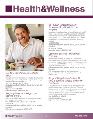 603.626.2626HealthyLiving
Health&Wellness
14
OPTIFAST®
CMC’S Medically
Supervised Rapid Weight Loss
Program
Have you repeatedly lost and regained the same pounds?
There is more to losing weight than just dieting. Nutrition,
behavior and exercise are the keys to successful weight
management. CMC’s medically supervised rapid weight
loss program is here for you. Pre-screening session is
required.
Tue, 5:30-6:30 PM
Obesity Treatment Center, 769 South Main St., 3rd Flr, Suite 300,
Manchester
Fee varies per individual.
Registration required, call 603.663.6297.
Optimistic Lifestyle—Partial Fast
Program
Weight management is an onging process requiring
intermittent behavioral, nutritional and exercise intervention.
Persistence, not perfection, is the key. This flexible program
involves some OPTIFAST® meal replacements and some
of your own healthy food.
Obesity Treatment Center, 769 South Main St., 3rd Flr, Suite 300,
Manchester
FREE weekly weigh-ins. Fee for food products varies.
For more information or to schedule an appointment, call
603.663.6297.
Surgical Weight Loss Options At
CMC’s Bariatric Surgery Center Of
Excellence
If you’ve had difficulty achieving your weight loss goals,
weight loss surgery at our Bariatric Surgical Center of
Excellence may be right for you. Our experienced surgical
team has performed more than 1,700 bariatric surgeries
including gastric bypass, gastric sleeve and adjustable
gastric banding. Free informational session.
Wed, Oct 14, Nov 11 or Dec 9
Catholic Medical Center
Registration required, call 603.663.7377.
Maintenance Motivation: A Healthy
Weigh
Reinvigorate, reinforce and renew weight and lifestyle skills
gained in any prior Healthy Weigh program. Continue your
journey to a healthier slimmer you.
Tue, Oct 20, Nov 17 or Dec 15, 7-8 PM
Obesity Treatment Center, 769 South Main St., 3rd Flr, Suite 300,
Manchester
$8 per session or all for $20.
Registration required, call 603.626.2626.
Weighing in on Your Weight Loss
Options at CMC
Learn about nutritional options for weight loss and long-
term weight maintenance.
Wed, Oct 7, Oct 11, Nov 4, Nov 18, Dec 2 or Dec 16
5:30-6:30 PM
Obesity Treatment Center, 769 South Main St., 3rd Flr., Suite 300,
Manchester
FREE, registration required, call 603.663.6297.
 