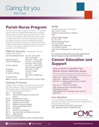 Caring for you.
With heart.
CatholicMedicalCenter.org15CatholicMedicalCenter | @cmchealth
Parish Nurse Program
The CMC Parish Nurse Program is present in 17 local faith
communities in the Greater Manchester Area, providing
spiritual, physical, psychological and social care to their
members and neighbors. Parish Nurses provide a variety
of health screenings including blood pressure, hearing
and weight screenings, as well as wellness education
programs and patient advocacy. The CMC Parish Nurse
Program serves people of all ages, and welcomes people
of all ethnic and religious affiliations. Find our monthly
calendar on the CMC website.
FREE Flu Vaccines in collaboration with the
Walgreen Pharmacists:
First United Methodist Church: 	 Tue 10/6; 10/13; 10/20;
	10/27—8:30-10AM
Blessed Sacrament: 	 Wed 10/21; 10/28—1-3PM
Parish of Transfiguration: 	 Sat 10/17—3-3:45PM and 		
	Sun10/18—8:30–9:15AM
St Anne’s-Augustin: 	 Sun 10/25—11AM-2:30PM
	 (longer if volume requires)
St Raphael’s: 	 Mon 10/26—6-7PM
St Andrews: 	 Tue 10/6—8-9AM
St Joseph’s Cathedral: 	 Sun 10/11
	 after 8:30 & 10:30AM mass
St Elizabeth Seton:	 TBA
Free for uninsured or underinsured and free for medicare clients
Faithfully Fit Forever
A program that combines mind, body and spirit, through
low-impact exercise, health information and devotions.
Wednesdays, 9:30—10 AM (Walking Session)
10—10:30 AM (Educational Session)
Sep 9	 Scam Updates
Sep 16	 Varicose Vein Management & Chronic Vein 			
	Disease
Sep 23	 Healing Power of Prayer
Sep 30	 Pneumonia Vaccine Updates
Oct 7	 Caregivers: Tips and Tools
Oct 14 	 Medicare Changes and Updates
Oct 21	 Violence Against Older Women
Oct 28	 Oral Health
Nov 4	 Wound Care and Treatment
Nov 11	 Stay Young with Good Nutrition and Exercise
Nov 18	 Aging Gracefully
Parish of the Transfiguration
Donations accepted. Registration required, call 603.663.8004.
SHINE
Supportive services for older adults.
Wed, 10:30-11:45 AM
St Matthew’s Episcopal Church, Goffstown
FREE
Chair Exercises
Tue, 10-11 AM
Bedford Presbyterian Church
Tue, 9:30-10:30 AM
St. Elizabeth Seton, Bedford, NH
Thu, 9:30 AM-10:30 AM
Parish of the Transfiguration & St. Anthony Church
FREE
For more information about any of the above Parish
Nurse Programs, please call 603.663.8004.
Cancer Education and
Support
How to Build a Healthier You
Breast Cancer Workshop Series
Renew yourself and reduce future risks for breast
cancer. Recover and rebuild during and after treatment.
Wed, Oct 28: 	 Nutrition, 5:30-6:30PM
Wed, Nov 4: 	 Mindfulness, 5:30-6:30PM
Wed, Nov 11: 	 Building a Support System for Healing,
	5:30-6:30PM
Wed, Nov 18: 	 Exercise, 5:30-6:30PM
FREE, registration required. Call 603.629.8683.
CMC Breast Care Center
Bedford Medical Park, 9 Washington Place, Suite 203
Bedford NH
Free Wig Bank
For cancer patients coping with hair loss from cancer
treatment (all wigs are new and have been donated by the
American Cancer Society).
Dartmouth-Hitchcock Norris Cotton Cancer Center
FREE, appointment required, call 603.629.1828.
 