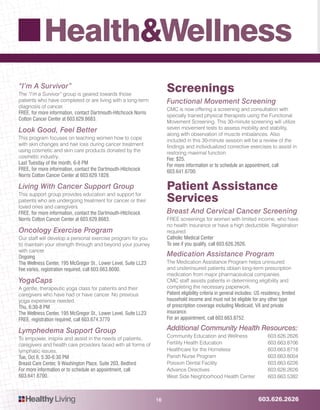 603.626.2626HealthyLiving
Health&Wellness
16
“I’m A Survivor”
The “I’m a Survivor” group is geared towards those
patients who have completed or are living with a long-term
diagnosis of cancer.
FREE, for more information, contact Dartmouth-Hitchcock Norris
Cotton Cancer Center at 603.629.8683.
Look Good, Feel Better
This program focuses on teaching women how to cope
with skin changes and hair loss during cancer treatment
using cosmetic and skin care products donated by the
cosmetic industry.
Last Tuesday of the month, 6-8 PM
FREE, for more information, contact the Dartmouth-Hitchcock
Norris Cotton Cancer Center at 603.629.1828.
Living With Cancer Support Group
This support group provides education and support for
patients who are undergoing treatment for cancer or their
loved ones and caregivers.
FREE, for more information, contact the Dartmouth-Hitchcock
Norris Cotton Cancer Center at 603.629.8683.
Oncology Exercise Program
Our staff will develop a personal exercise program for you
to maintain your strength through and beyond your journey
with cancer.
Ongoing
The Wellness Center, 195 McGregor St., Lower Level, Suite LL23
Fee varies, registration required, call 603.663.8000.
YogaCaps
A gentle, therapeutic yoga class for patients and their
caregivers who have had or have cancer. No previous
yoga experience needed.
Thu, 6:30-8 PM
The Wellness Center, 195 McGregor St., Lower Level, Suite LL23
FREE, registration required, call 603.674.3770
Lymphedema Support Group
To empower, inspire and assist in the needs of patients,
caregivers and health care providers faced with all forms of
lymphatic issues.
Tue, Oct 6, 5:30-6:30 PM
Breast Care Center, 9 Washington Place, Suite 203, Bedford
For more information or to schedule an appointment, call
603.641.6700.
Screenings
Functional Movement Screening
CMC is now offering a screening and consultation with
specially trained physical therapists using the Functional
Movement Screening. This 30-minute screening will utilize
seven movement tests to assess mobility and stability,
along with observation of muscle imbalances. Also
included in this 30-minute session will be a review of the
findings and individualized corrective exercises to assist in
restoring maximal function.
Fee: $25.
For more information or to schedule an appointment, call
603.641.6700.
Patient Assistance
Services
Breast And Cervical Cancer Screening
FREE screenings for women with limited income, who have
no health insurance or have a high deductible. Registration
required.
Catholic Medical Center
To see if you qualify, call 603.626.2626.
Medication Assistance Program
The Medication Assistance Program helps uninsured
and underinsured patients obtain long-term prescription
medication from major pharmaceutical companies.
CMC staff assists patients in determining eligibility and
completing the necessary paperwork.
Patient eligibility criteria in general includes: US residency, limited
household income and must not be eligible for any other type
of prescription coverage including Medicaid, VA and private
insurance.
For an appointment, call 603.663.8752.
Additional Community Health Resources:
Community Education and Wellness 	 603.626.2626
Fertility Health Education 	603.663.8706
Healthcare for the Homeless 	603.663.8718
Parish Nurse Program 	 603.663.8004
Poisson Dental Facility 	 603.663.6226
Advance Directives 	603.626.2626
West Side Neighborhood Health Center 	603.663.5382
 